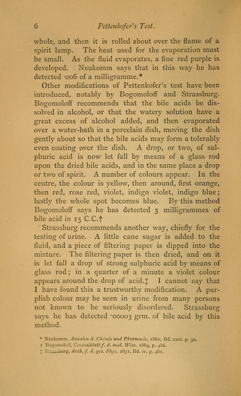whole, and then it is rolled about over the flame of a spirit lamp. The heat used for the evaporation must be small. As the fluid evaporates, a fine red purple is developed. Neukomm says that in this way he has detected 006 of a milligramme.* Other modifications of Pettenkofer's test have been introduced, notably by Bogomoloff and Strassburg. Bogomoloff recommends that the bile acids be dis- solved in alcohol, or that the watery solution have a great excess of alcohol added, and then evaporated over a water-bath in a porcelain dish, moving the dish gently about so that the bile acids may form a tolerably even coating over the dish. A drop, or two, of sul- phuric acid is now let fall by means of a glass rod upon the dried bile acids, and in the same place a drop or two of spirit. A number of colours appear. In the centre, the colour is yellow, then around, first orange, then red, rose red, violet, indigo violet, indigo blue ; lastly the whole spot becomes blue. By this method Bogomolofl says he has detected 3 milligrammes of bile acid in 15 CCf ■^ Strassburg recommends another way, chiefly for the testing of urine. A little cane sugar is added to the fluid, and a piece of filtering paper is dipped into the mixture. The filtering paper is then dried, and on it is let fall a drop of strong sulphuric acid by means of glass rod; in a quarter of a minute a violet colour appears around the drop of acid.J I cannot say that I have found this a trustworthy modification. A pur- plish colour may be seen in urine from many persons not known to be seriously disordered. Strassburg says he has detected '00003 g^m. of bile acid by this method. • Neukomm, Annnlcn d. Chcmic und Pharmacic, i860, Bd. cxvi. p. 30. f Bogomoloff, CcnLralblattf. d. vied. Wiss. i86g, p. 486. \ SUrt-iaburg, Arch. f. d. gcs. Pliys. iUji, Bd. iv. p. 461.