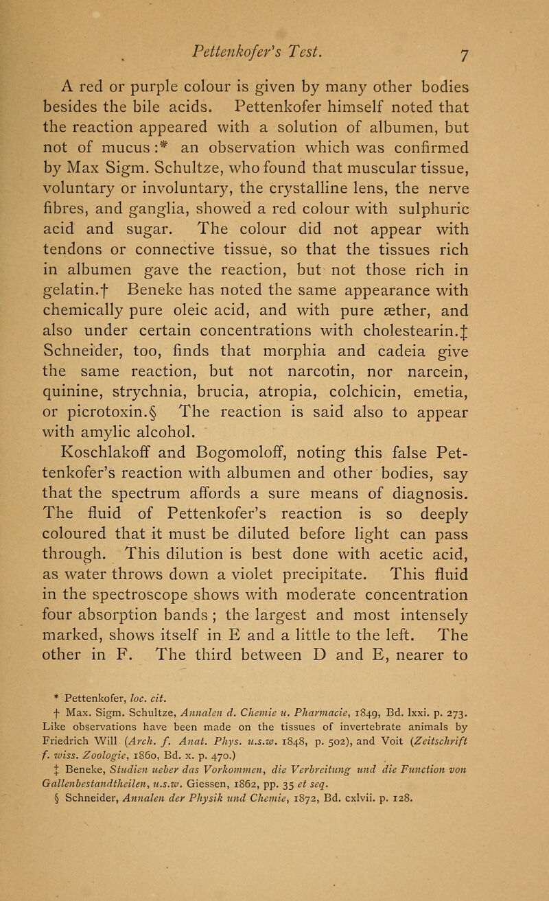 A red or purple colour is given by many other bodies besides the bile acids. Pettenkofer himself noted that the reaction appeared with a solution of albumen, but not of mucus :* an observation which was confirmed by Max Sigm. Schultze, who found that muscular tissue, voluntary or involuntary, the crystalline lens, the nerve fibres, and ganglia, showed a red colour with sulphuric acid and sugar. The colour did not appear with tendons or connective tissue, so that the tissues rich in albumen gave the reaction, but not those rich in gelatin.f Beneke has noted the same appearance with chemically pure oleic acid, and with pure aether, and also under certain concentrations with cholestearin.J Schneider, too, finds that morphia and cadeia give the same reaction, but not narcotin, nor narcein, quinine, strychnia, brucia, atropia, colchicin, emetia, or picrotoxin.§ The reaction is said also to appear with amylic alcohol. Koschlakoff and Bogomoloff, noting this false Pet- tenkofer's reaction with albumen and other bodies, say that the spectrum affords a sure means of diagnosis. The fluid of Pettenkofer's reaction is so deeply coloured that it must be diluted before light can pass through. This dilution is best done with acetic acid, as water throws down a violet precipitate. This fluid in the spectroscope shows with moderate concentration four absorption bands ; the largest and most intensely marked, shows itself in E and a little to the left. The other in F. The third between D and E, nearer to * Pettenkofer, he. cit. f Max. Sigm. Schultze, Annalen d. Chemie u, Pharmacie, 1849, Bd. Ixxi. p. 273. Like observations have been made on the tissues of invertebrate animals by Friedrich Will {Arch. f. Anat. Phys. ii.s.w. 1848, p. 502), and Voit {Zeitschrift f. wlss. Zoologie, i860, Bd. x. p. 470.) X Beneke, Stiidicn ueber das Vorkommen, die Vcrbreitung tmd die Function von Gallenbestandthcilen, u.s.w. Giessen, 1862, pp. 35 et seq. § Schneider, Annalen der Physik und Chemie, 1872, Bd. cxlvii. p. 128.
