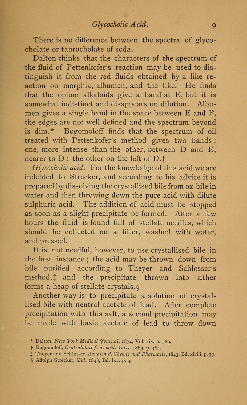 There is no difference between the spectra of glyco- cholate or taurocholate of soda. Dalton thinks that the characters of the spectrum of the fluid of Pettenkofer's reaction may be used to dis- tinguish it from the red fluids obtained by a like re- action on morphia, albumen, and the like. He finds that the opium alkaloids give a band at E, but it is somewhat indistinct and disappears on dilution. Albu- men gives a single band in the space between E and F, the edges are not well defined and the spectrum beyond is dim.* Bogomoloff finds that the spectrum of oil treated with Pettenkofer's method gives two bands : one, more intense than the other, between D and E, nearer to D : the other on the left of D.f Glycocholic acid. For the knowledge of this acid we are indebted to Strecker, and according to his advice it is prepared by dissolving the crystallised bile from ox-bile in water and then throwing down the pure acid with dilute sulphuric acid. The addition of acid must be stopped as soon as a slight precipitate be formed. After a few hours the fluid is found full of stellate needles, which should be collected on a filter, washed with water, and pressed. It is not needful, however, to use crystallised bile in the first instance ; the acid may be thrown down from bile purified according to Theyer and Schlosser's method,J and the precipitate thrown into aether forms a heap of stellate crystals.§ Another way is' to precipitate a solution of crystal- lised bile with neutral acetate of lead. After complete precipitation with this salt, a second precipitation may be made with basic acetate of lead to throw down * Dalton, New York Medical jfournal, 1874, Vol. xix. p. 589. f Bogomoloff, Cc}itralblattf. d, med. Wiss. 1869, P- 484- J Theyer and Schlosser, Anualen d. Cheinie und Pharinacie, 1843, Bd. xlviii. p. 77. § Adolph Strecker, ibid. 1848, Bd. Ixv. p. g.