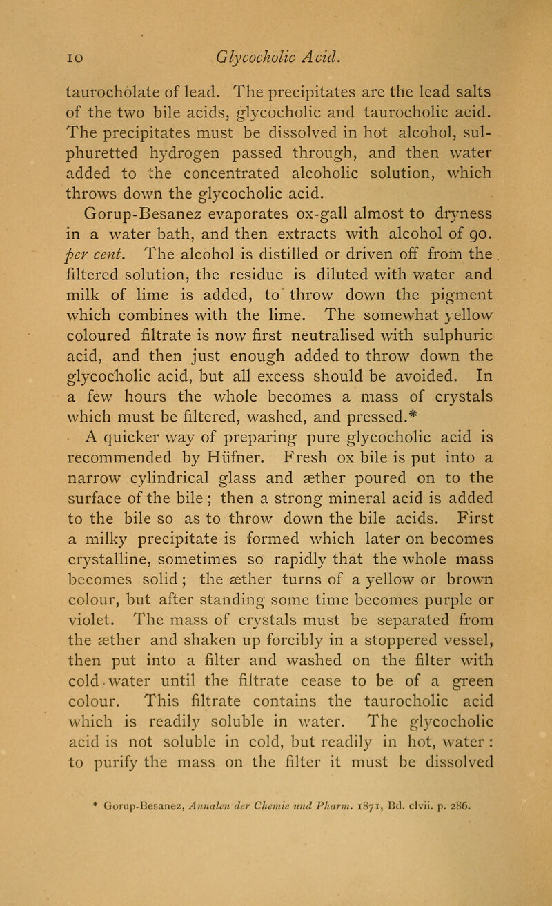 taurocholate of lead. The precipitates are the lead salts of the two bile acids, glycocholic and taurocholic acid. The precipitates must be dissolved in hot alcohol, sul- phuretted hydrogen passed through, and then water added to the concentrated alcoholic solution, which throws down the glycocholic acid. Gorup-Besanez evaporates ox-gall almost to dryness in a water bath, and then extracts with alcohol of go. per cent. The alcohol is distilled or driven off from the filtered solution, the residue is diluted with water and milk of lime is added, to throw down the pigment which combines with the lime. The somewhat yellow coloured filtrate is now first neutralised with sulphuric acid, and then just enough added to throw down the glycocholic acid, but all excess should be avoided. In a few hours the whole becomes a mass of crystals which must be filtered, washed, and pressed.* A quicker way of preparing pure glycocholic acid is recommended by Hiifner. Fresh ox bile is put into a narrow cylindrical glass and aether poured on to the surface of the bile ; then a strong mineral acid is added to the bile so as to throw down the bile acids. First a milky precipitate is formed which later on becomes crystalline, sometimes so rapidly that the whole mass becomes solid; the aether turns of a yellow or brown colour, but after standing some time becomes purple or violet. The mass of crystals must be separated from the aether and shaken up forcibly in a stoppered vessel, then put into a filter and washed on the filter with cold-water until the filtrate cease to be of a green colour. This filtrate contains the taurocholic acid which is readil}^ soluble in water. The glycocholic acid is not soluble in cold, but readily in hot, water : to purify the mass on the filter it must be dissolved * Gorup-Besanez, Annalcn dcr Chcinic unci Pharm. 1871, Bd. clvii. p. 286.