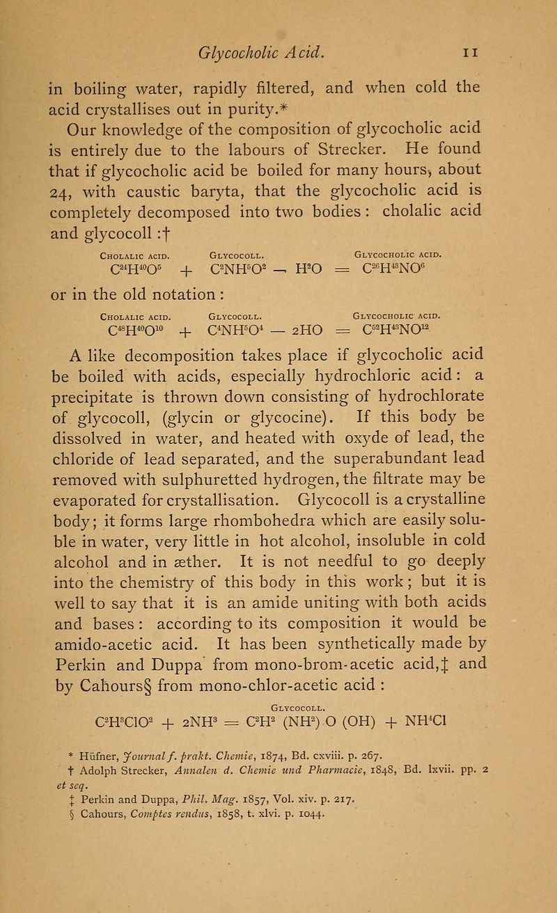 in boiling water, rapidly filtered, and when cold the acid crystallises out in purity.* Our knowledge of the composition of glycocholic acid is entirely due to the labours of Strecker. He found that if glycocholic acid be boiled for many hours-, about 24, with caustic baryta, that the glycocholic acid is completely decomposed into two bodies : cholalic acid and glycocoll if Cholalic acid. Glycocoll. Glycocholic acid. (324^4006 4. aNH^O^ — H'-O = C^'^H^NO'^ or in the old notation : Cholalic acid. Glycocoll. Glycocholic acid. Q^YiiOQio _|. C^NH^O^ — 2HO = C^^H^^NCP A like decomposition takes place if glycocholic acid be boiled with acids, especially hydrochloric acid: a precipitate is thrown down consisting of hydrochlorate of glycocoll, (glycin or glycocine). If this body be dissolved in water, and heated with oxyde of lead, the chloride of lead separated, and the superabundant lead removed with sulphuretted hydrogen, the filtrate may be evaporated for crystallisation. Glycocoll is a crystalline body; it forms large rhombohedra which are easily solu- ble in water, very little in hot alcohol, insoluble in cold alcohol and in sether. It is not needful to go deeply into the chemistry of this body in this work; but it is well to say that it is an amide uniting with both acids and bases: according to its composition it would be amido-acetic acid. It has been synthetically made by Perkin and Duppa from mono-brom-acetic acid, J and by Cahours§ from mono-chlor-acetic acid : Glycocoll. OH^'CIO^ + 2HW = OW (NH^) O (OH) -f NHCl * Hiifner, Journal f. fvakt. Chemie, 1874, Bd. cxviii. p. 267. t Adolph Strecker, Annalen d. Chemie tmd Pharmacie, 1848, Bd. Ixvii. pp. 2 et seq. X Perkin and Duppa, Phil. Mag. 1857, Vol. xiv. p. 217. § Cahours, Comptes rcndiis, 1858, t. xlvi. p. 1044.