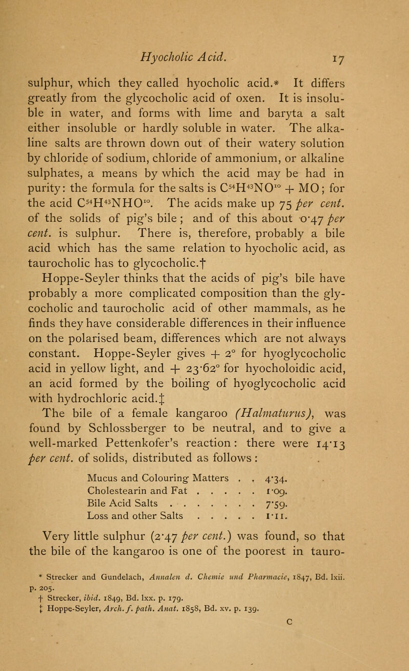 sulphur, which they called hyocholic acid.* It differs greatly from the glycocholic acid of oxen. It is insolu- ble in water, and forms with lime and baryta a salt either insoluble or hardly soluble in water. The alka- line salts are thrown down out of their watery solution by chloride of sodium, chloride of ammonium, or alkaline sulphates, a means by which the acid may be had in purity: the formula for the salts is C^^H^^nO^ + MO; for the acid C^^H^^nHO'. The acids make up JSper cent. of the solids of pig's bile ; and of this about ■0'47 per cent, is sulphur. There is, therefore, probably a bile acid which has the same relation to hyocholic acid, as taurocholic has to glycocholic.j Hoppe-Seyler thinks that the acids of pig's bile have probably a more complicated composition than the gly- cocholic and taurocholic acid of other mammals, as he finds they have considerable differences in their influence on the polarised beam, differences which are not always constant. Hoppe-Seyler gives + 2° for hyoglycocholic acid in yellow light, and -f- 23*62° for hyocholoidic acid, an acid formed by the boiling of hyoglycocholic acid with hydrochloric acid. J The bile of a female kangaroo (Halniaturus), was found by Schlossberger to be neutral, and to give a well-marked Pettenkofer's reaction: there were 14*13 per cent, of solids, distributed as follows : Mucus and Colouring Matters . . 4*34. Cholestearin and Fat I'Gq. Bile Acid Salts 7*59. Loss and other Salts I*li. Very little sulphur {2'4'j per cent.) was found, so that the bile of the kangaroo is one of the poorest in tauro- * Strecker and Gundelach, Annalen d. Chemie mid Pharmacie, 1847, B^- 1^- p. 205. f Strecker, ibid. 1849, Bd. Ixx. p. 179. I Hoppe-Seyler, Arch. f. path. Anat, 1858, Bd. xv. p. 139. C