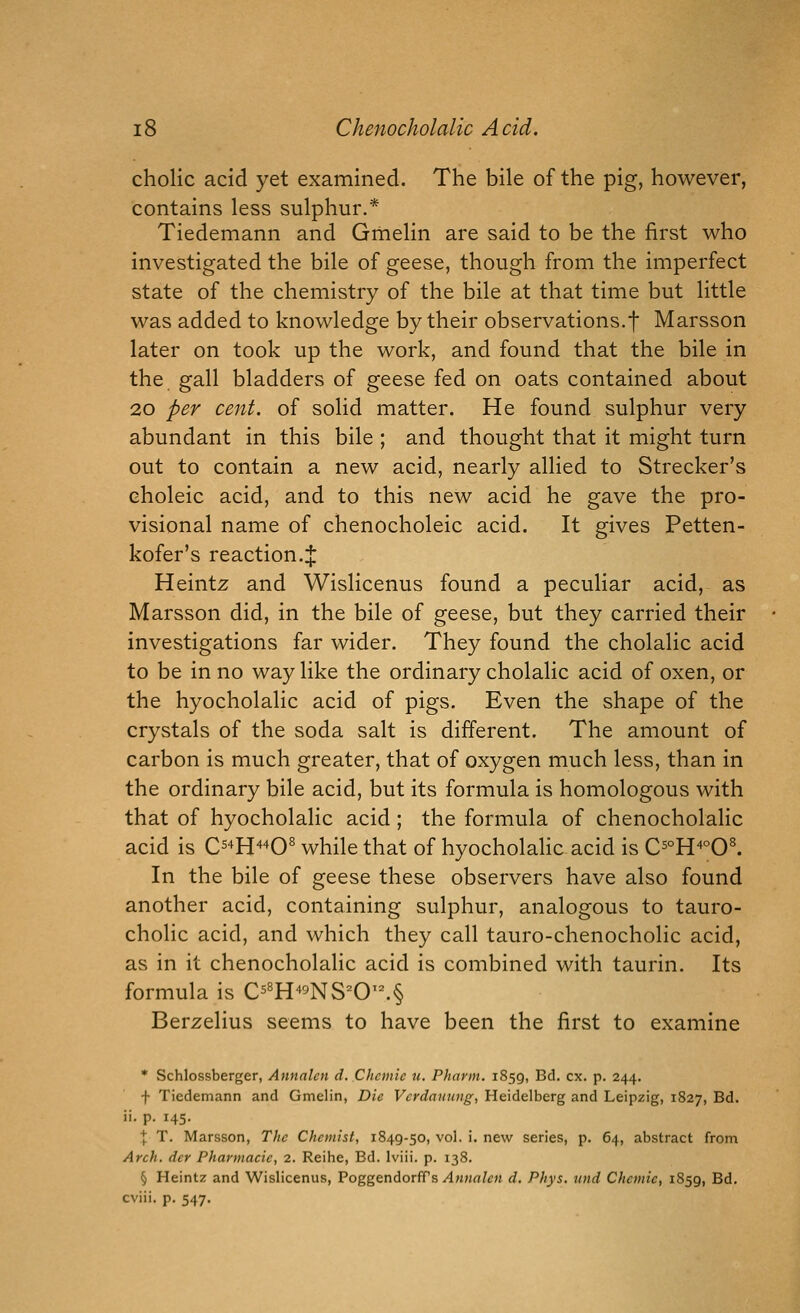 cholic acid yet examined. The bile of the pig, however, contains less sulphur.* Tiedemann and Gmelin are said to be the first who investigated the bile of geese, though from the imperfect state of the chemistry of the bile at that time but little was added to knowledge by their observations.f Marsson later on took up the work, and found that the bile in the gall bladders of geese fed on oats contained about 20 per cent, of solid matter. He found sulphur very abundant in this bile ; and thought that it might turn out to contain a new acid, nearly allied to Strecker's eholeic acid, and to this new acid he gave the pro- visional name of chenocholeic acid. It gives Petten- kofer's reaction.J Heintz and Wislicenus found a peculiar acid, as Marsson did, in the bile of geese, but they carried their investigations far wider. They found the cholalic acid to be in no way like the ordinary cholalic acid of oxen, or the hyocholalic acid of pigs. Even the shape of the crystals of the soda salt is different. The amount of carbon is much greater, that of oxygen much less, than in the ordinary bile acid, but its formula is homologous with that of hyocholalic acid ; the formula of chenocholalic acid is C^^H^^O^ while that of hyocholahc acid is C5°H^°0^ In the bile of geese these observers have also found another acid, containing sulphur, analogous to tauro- cholic acid, and which they call tauro-chenocholic acid, as in it chenocholalic acid is combined with taurin. Its formula is C5«H'»^NS^0'^§ Berzelius seems to have been the first to examine * Schlossberger, Annalcn d. Chcmie u. Phavin. 1859, Bd. ex. p. 244. f Tiedemann and Gmelin, Die Vcrdauung, Heidelberg and Leipzig, 1827, Bd. ii. p. 145. ■J: T. Marsson, The Chemist, 1849-50, vol. i. new series, p. 64, abstract from Arch, der Pharmacie, 2. Reihe, Bd. Iviii. p. 138. § Heintz and Wislicenus, Poggendorfrs/l««rt/c)i d, Phys. und Chemie, 1859, Bd. cviii. p. 547.