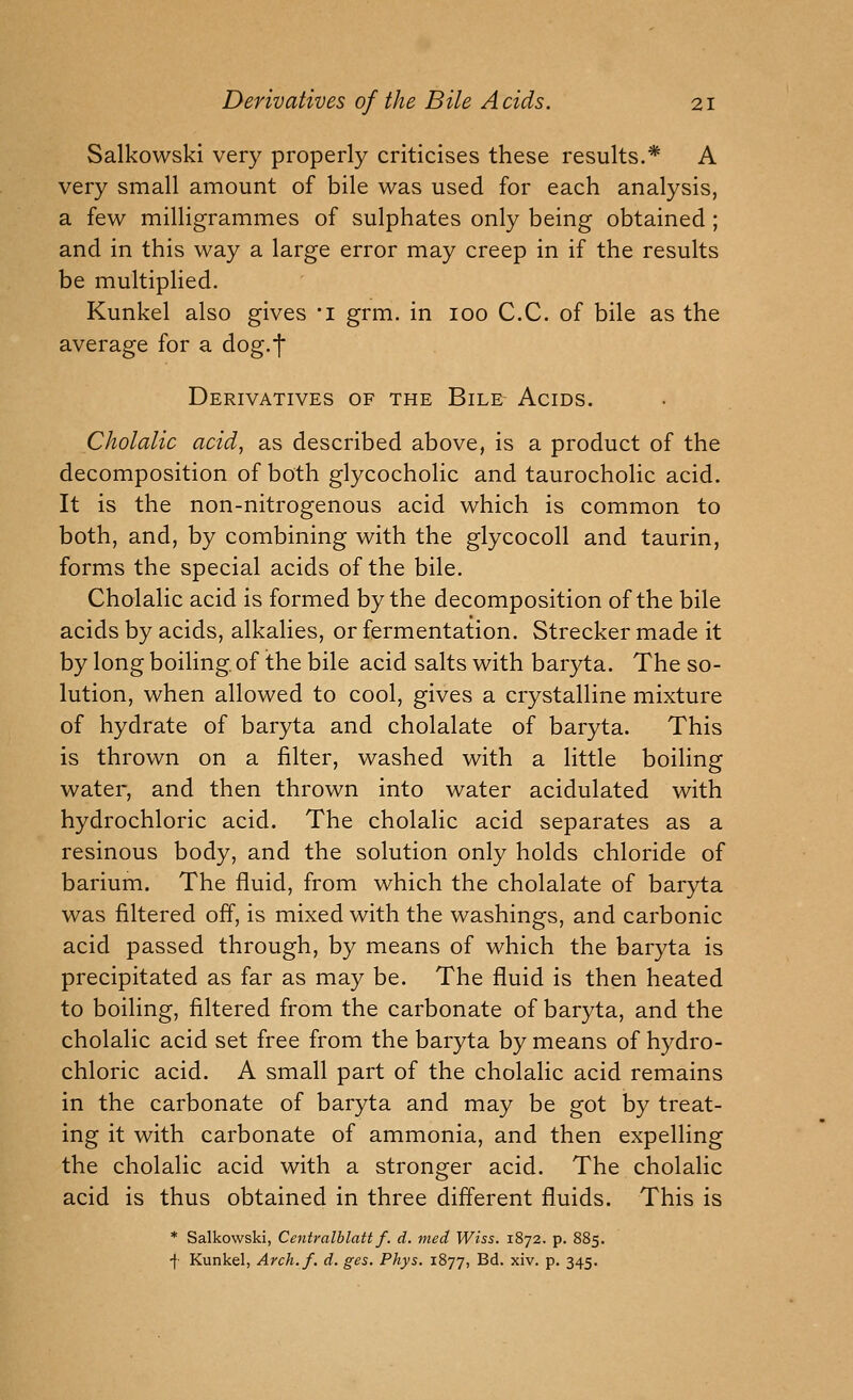 Salkowski very properly criticises these results.* A very small amount of bile was used for each analysis, a few milligrammes of sulphates only being obtained; and in this way a large error may creep in if the results be multiplied. Kunkel also gives 'i grm. in 100 C.C. of bile as the average for a dog.t Derivatives of the Bile Acids. Cholalic acid, as described above, is a product of the decomposition of both glycocholic and taurocholic acid. It is the non-nitrogenous acid which is common to both, and, by combining with the glycocoll and taurin, forms the special acids of the bile. Cholalic acid is formed by the decomposition of the bile acids by acids, alkalies, or fermentation. Strecker made it by long boiling, of the bile acid salts with baryta. The so- lution, when allowed to cool, gives a crystalline mixture of hydrate of baryta and cholalate of baryta. This is thrown on a filter, washed with a little boiling water, and then thrown into water acidulated with hydrochloric acid. The cholalic acid separates as a resinous body, and the solution only holds chloride of barium. The fluid, from which the cholalate of baryta was filtered off, is mixed with the washings, and carbonic acid passed through, by means of which the baryta is precipitated as far as may be. The fluid is then heated to boiling, filtered from the carbonate of baryta, and the cholalic acid set free from the baryta by means of hydro- chloric acid. A small part of the cholalic acid remains in the carbonate of baryta and may be got by treat- ing it with carbonate of ammonia, and then expelling the cholalic acid with a stronger acid. The cholalic acid is thus obtained in three different fluids. This is * Salkowski, Centralblatt f. d. med Wiss. 1872. p. 885. f Kunkel, Arch.f. d. ges. Phys. 1877, B^- ^i^- P- 345-