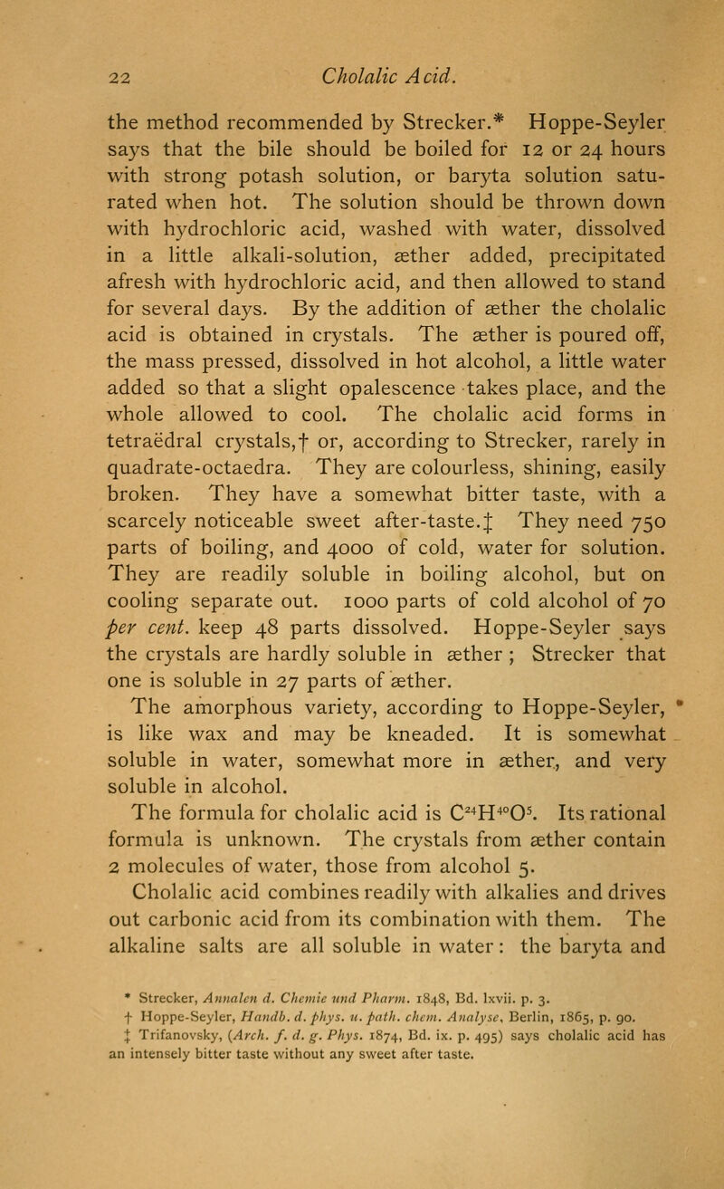 the method recommended by Strecker.* Hoppe-Seyler says that the bile should be boiled for 12 or 24 hours with strong potash solution, or baryta solution satu- rated when hot. The solution should be thrown down with hydrochloric acid, washed with water, dissolved in a little alkali-solution, sether added, precipitated afresh with hydrochloric acid, and then allowed to stand for several days. By the addition of sether the cholalic acid is obtained in crystals. The asther is poured off, the mass pressed, dissolved in hot alcohol, a little water added so that a slight opalescence takes place, and the whole allowed to cool. The cholalic acid forms in tetraedral crystals,f or, according to Strecker, rarely in quadrate-octaedra. They are colourless, shining, easily broken. They have a somewhat bitter taste, with a scarcely noticeable sweet after-taste. J They need 750 parts of boiling, and 4000 of cold, water for solution. They are readily soluble in boiling alcohol, but on cooling separate out. 1000 parts of cold alcohol of 70 per cent, keep 48 parts dissolved. Hoppe-Seyler says the crystals are hardly soluble in sether ; Strecker that one is soluble in 27 parts of sether. The amorphous variety, according to Hoppe-Seyler, is like wax and may be kneaded. It is somewhat soluble in water, somewhat more in sether, and very soluble in alcohol. The formula for cholalic acid is C^'^H'^°0^ Its rational formula is unknown. The crystals from sether contain 2 molecules of water, those from alcohol 5. Cholalic acid combines readily with alkalies and drives out carbonic acid from its combination with them. The alkaline salts are all soluble in water: the baryta and • Strecker, Annalcn d. Chetnle unci Pharm. 1848, Bd. Ixvii. p. 3. f Hoppe-Seyler, Handb. d. phys. u. path. chcm. Analyse. Berlin, 1865, p. 90. J Trifanovsky, {Arch. f. d. g. Phys. 1874, Bd. ix. p. 495) says cholalic acid has an intensely bitter taste without any sweet after taste.