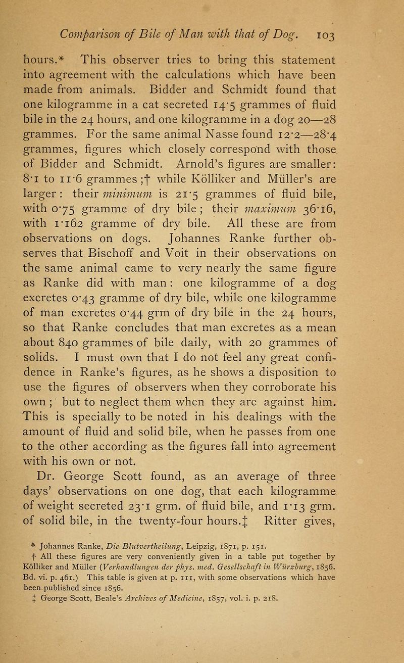 hours.* This observer tries to bring this statement into agreement with the calculations which have been made from animals. Bidder and Schmidt found that one kilogramme in a cat secreted 14*5 grammes of fluid bile in the 24 hours, and one kilogramme in a dog 20—28 grammes. For the same animal Nasse found 12*2—28*4 grammes, figures which closely correspond with those, of Bidder and Schmidt. Arnold's fisfures are smaller: o 8*1 to 11 6 grammes jf while Kolliker and Miiller's are larger: their minimtcm is 21*5 grammes of fluid bile, with 0'75 gramme of dry bile ; their maximum 36 16, with i'i62 gramme of dry bile. All these are from observations on dogs. Johannes Ranke further ob- serves that Bischoff and Voit in their observations on the same animal came to very nearly the same figure as Ranke did with man: one kilogramme of a dog excretes 0*43 gramme of dry bile, while one kilogramme of man excretes 0*44 grm of dry bile in the 24 hours, so that Ranke concludes that man excretes as a mean about 840 grammes of bile daily, with 20 grammes of solids. I must own that I do not feel any great confi- dence in Ranke's figures, as he shows a disposition to use the figures of observers when they corroborate his own ; but to neglect them when they are against him. This is specially to be noted in his dealings with the amount of fluid and solid bile, when he passes from one to the other according as the figures fall into agreement with his own or not. Dr. George Scott found, as an average of three days' observations on one dog, that each kilogramme of weight secreted 23i grm. of fluid bile, and 1*13 grm. of solid bile, in the twenty-four hours.J Ritter gives, * Johannes Ranke, Die Blutvcrthcihtng, Leipzig, 1871, p. 151. f All these figures are very conveniently given in a table put together by Kolliker and Miiller {Verhandlungen der phys. mcd. Gesellschaft in Wiivzbiirg, 1856. Bd. vi. p. 461.) This table is given at p. iii, with some observations which have been published since 1856. X George Scott, Beale's Archives of Medicine, 1857, vol. i. p. 218.