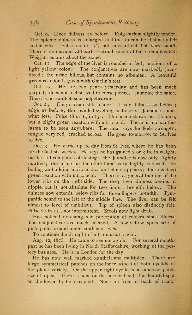 Oct. 8. Liver dulness as before. Epig-astrium slightly tender. The splenic dulness is enlarged and the tip can be distinctly felt under ribs. Pulse 22 in 15, not intermittent but very small. There is no murmur at heart; • second sound at base reduplicated. Weight remains about the same. Oct. 11. The edge of the liver is rounded to feel; motions of a light yellow colour. The conjunctivae are now markedly jaun- diced ; the urine bilious, but contains no albumen. A beautiful green reaction is given with Gmelin's test. Oct. 15. He ate two pears yesterday and has been much purged; does not feel so well in consequence. Jaundice the same. There is no xanthelasma palpebrarum. Oct. 29. Epigastrium still tender. Liver dulness as before; edge as before; the rounded swelling as before. Jaundice some- what less. Pulse 18 or 19 in 15. The urine shows no albumen, but a slight green reaction with nitric acid. There is no xanthe- lasma to be seen anywhere. The man says he feels stronger; tongue very red, cracked across. He goes to-morrow to St. Ives to live. Dec. 3. He came up to-day from St. Ives, where he has been for the last six weeks. He says he has gained 2 or 3 lb. in weight, but he still complains of itching ; the jaundice is now only slightly marked; the urine on the other hand very highly coloured; on boiling and adding nitric acid a faint cloud appears; there is deep' green reaction with nitric acid. There is a general bulging of the lower ribs on the right side. The deep liver dulness begins at nipple, but is not absolute for two fingers' breadth below. The dulness now extends below ribs for three fingers' breadth. Tym- panitic sound to the left of the middle line. The liver can be felt almost to level of umbilicus. Tip of spleen also distinctly felt. Pulse 20 in 15, not intermittent. Stools now light drab. Has noticed no changes in perception of colours since illness. The conjunctivae are much injected. A few yellow spots size of pin's point around inner canthus of eyes. To continue the draught of nitro-muriatic acid. Aug. 12, 1876. He came to see me again. For several months past he has been living in North Staffordshire, working at the pot- tery business. He is in London for the day. He has now well marked xanthelasma multiplex. There are large symmetrical patches on the inner aspect of both eyelids of the plane variety. On the upper right eyelid is a tuberose patch size of a pea. There is none on the face or head, if a doubtful spot on the lower lip be excepted. None on front or back of trunk,