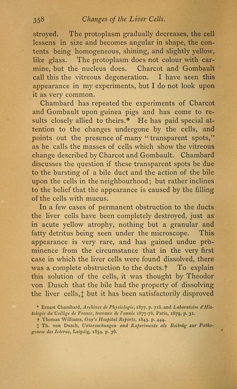 stroyed. The protoplasm gradually decreases, the cell lessens in size and becomes angular in shape, the con- tents being homogeneous, shining, and slightly yellow, like glass. The protoplasm does not colour with car- mine, but the nucleus does. Charcot and Gombault call this the vitreous degeneration. I have seen this appearance in my experiments, but I do not look upon it as very common. Chambard has repeated the experiments of Charcot and Gombault upon guinea pigs and has come to re- sults closely allied to theirs.* He has paid special at- tention to the changes undergone by the cells, and points out the presence of many''transparent spots, as he calls the masses of cells which show the vitreous change described by Charcot and Gombault. Chambard discusses the question if these transparent spots be due to the bursting of a bile duct and the action of the bile upon the cells in the neighbourhood; but rather inclines to the belief that the appearance is caused by the filling of the cells with mucus. In a few cases of permanent obstruction to the ducts the liver cells have been completely destroyed, just as in acute yellow atrophy, nothing but a granular and fatty detritus being seen under the microscope. This appearance is very rare, and has gained undue pro- minence from the circumstance that in the very first case in which the liver cells were found dissolved, there was a complete obstruction to the ducts.+ To explain this solution of the cells, it was thought by Theodor von Dusch that the bile had the property of dissolving the liver cells, J but it has been satisfactorily disproved * Ernest Chambard, Archives de Physiologic, 1877. p. 718. and Laboratoire d'His- tologie dii College de France, travaux de Vannee 1877-78, Paris, 1879, p. 31. f Thomas Williams, Guy^s Hospital Reports, 1843. p. 444. \ Th. von Dusch, Untersuchungcn and Expcriincnte als Beitrdg zur Patho- genese des Icterus, Leipzig, 1854. p. 36.