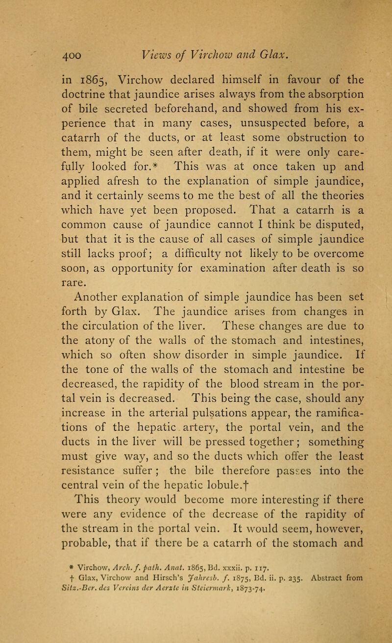 in 1865, Virchow declared himself in favour of the doctrine that jaundice arises always from the absorption of bile secreted beforehand, and showed from his ex- perience that in many cases, unsuspected before, a catarrh of the ducts, or at least some obstruction to them, might be seen after death, if it were only care- fully looked for.* This was at once taken up and applied afresh to the explanation of simple jaundice, and it certainly seems to me the best of all the theories which have yet been proposed. That a catarrh is a common cause of jaundice cannot I think be disputed, but that it is the cause of all cases of simple jaundice still lacks proof; a difficulty not likely to be overcome soon, as opportunity for examination after death is so rare. Another explanation of simple jaundice has been set forth by Glax. The jaundice arises from changes in the circulation of the liver. These changes are due to the atony of the walls of the stomach and intestines, which so often show disorder in simple jaundice. If the tone of the walls of the stomach and intestine be decreased, the rapidity of the blood stream in the por- tal vein is decreased. This being the case, should any increase in the arterial pulsations appear, the ramifica- tions of the hepatic artery, the portal vein, and the ducts in the liver will be pressed together; something must give way, and so the ducts which offer the least resistance suffer; the bile therefore pas5:es into the central vein of the hepatic lobule.f This theory would become more interesting if there were any evidence of the decrease of the rapidity of the stream in the portal vein. It would seem, however, probable, that if there be a catarrh of the stomach and * Virchow, Arch. f. path. Anat. 1865, Bd. xxxii. p. 117. f Glax, Virchow and Hirsch's Jahrcsh. f. 1875, Bd. ii. p. 235. Abstract from Silz.-Dcr.dcs Vcrcins dcr Acrztc in Stcicrinarii, 1873-74.