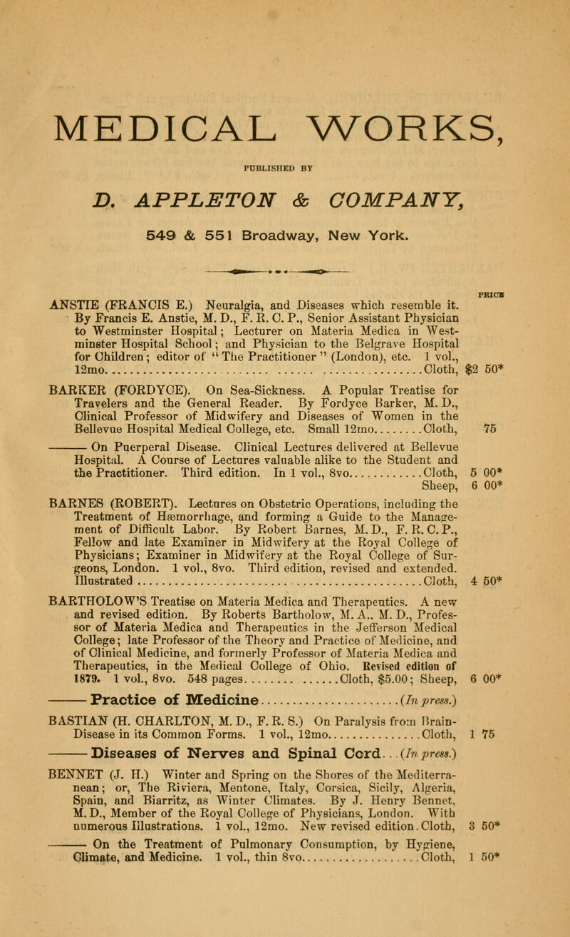 MEDICAL WORKS, PUBLISHED BT JD. APPLETON & COMPANY, 549 & 551 Broadway, New York. FBICB ANSTIE (FRANCIS E.) Neuralgia, and Diseases which resemhle it. By Francis E. Anstie, M. D., F. R. C. P., Senior Assistant Physician to Westminster Hospital; Lecturer on Materia Medica in West- minster Hospital School; and Physician to the Belgrave Hospital for Children ; editor of  The Practitioner  (London), etc. 1 vol., 12mo Cloth, $2 50* BARKER (FORDYOE). On Sea-Sickness. A Popular Treatise for Travelers and the General Reader. By Fordyce Barker, M. D., Clinical Professor of Midwifery and Diseases of Women in the Bellevue Hospital Medical College, etc. Small 12mo Cloth, 75 On Puerperal Disease. Clinical Lectures delivered at Bellevue Hospital. A Course of Lectures valuable alike to the Student and the Practitioner. Third edition. In 1 vol., 8vo Cloth, 5 00* Sheep, 6 00* BARNES (ROBERT). Lectures on Obstetric Operations, including the Treatment of Hsemorriiage, and forming a Guide to the Manage- ment of Difficult Labor. By Robert Barnes, M. D., F. R. C.P., Fellow and late Examiner in Midwifery at the Royal College of Physicians; Examiner in Midwifery at the Royal College of Sur- geons, London, 1 vol., 8vo. Third edition, revised and extended. Illustrated Cloth, 4 50* BARTHOLOW'S Treatise on Materia Medica and Therapeutics. A new and revised edition. By Roberts Bartholow, M. A.. M. D., Profes- sor of Materia Medica and Therapeutics in the Jefferson Medical College; late Professor of the Theory and Practice of Medicine, and of Clinical Medicine, and formerly Professor of Materia Medica and Therapeutics, in the Medical College of Ohio. Revised edition of 1879. 1 vol., 8vo. 548 pages Cloth, $5.00; Sheep, 6 00* Practice of Medicine {In press.) BASTIAN (H. CHARLTON, M. D., F. R. S.) On Paralysis from Brain- Disease in its Common Forms. 1 vol., 12mo Cloth, 1 75 Diseases of Nerves and Spinal Cord.. .{Inpress.) BENNET (J. H.) Winter and Spring on the Shores of the Mediterra- nean; or. The Riviera, Mentone, Italy, Corsica, Sicily, Algeria, Spain, and Biarritz, as Winter Climates. By J. Henry Bennet, M. D., Member of the Royal College of Physicians, London. With numerous Illustrations. 1 vol., 12mo. New revised edition. Cloth, 3 50* On the Treatment of Pulmonary Consumption, by Hygiene,