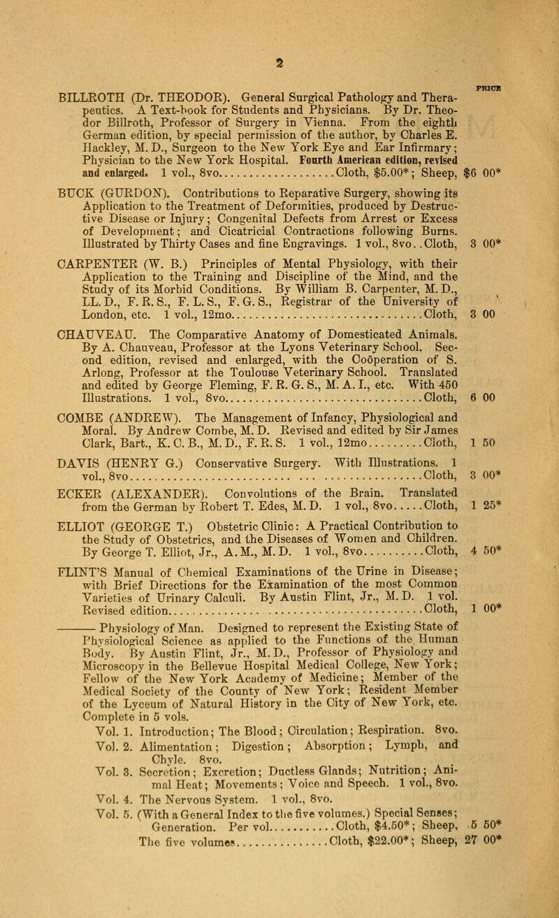 FRIOX BILLKOTH (Dr. THEODOR). General Surgical Pathology and Thera- peutics. A Text-hook for Students and Physicians. By Dr. Theo- dor Billroth, Professor of Surgery in Vienna. From the eighth . German edition, hy special permission of the author, hy Charles E. Ilackley, M. D., Surgeon to the New York Eye and Ear Infirmary; Physician to the New York Hospital. Fonrth American edition, rcYised and enlarged. 1 vol., 8vo Cloth, $5.00*; Sheep, $6 00* BTJCK (GURDON). Contributions to Reparative Surgery, showing its Application to the Treatment of Deformities, produced by Destruc- tive Disease or Injury; Congenital Defects from Arrest or Excess of Development; and Cicatricial Contractions following Burns. Illustrated hy Thirty Cases and fine Engravings. 1 vol., 8vo. .Cloth, 3 00* CARPENTER (W. B.) Principles of Mental Physiology, with their Application to the Training and Discipline of the Mind, and the Study of its Morbid Conditions. By William B. Carpenter, M. D., LL. D., F. R. S., F. L. S., F. G. S., Registrar of the University of London, etc. 1 vol., 12mo ;.. .Cloth, 3 00 CHAUVEAU. The Comparative Anatomy of Domesticated Animals. By A. Chauveau, Professor at the Lyons Veterinary School. Sec- ond edition, revised and enlarged, with the Cooperation of S. Arlong, Professor at the Toulouse Veterinary School. Translated and edited by George Fleming, F. R. G. S., M. A. I., etc. With 450 Illustrations. 1 vol., 8vo Cloth, 6 00 COMBE (ANDREW). The Management of Infancy, Physiological and Moral. By Andrew Comhe, M. D. Revised and edited by Sir James Clark, Bart., K. C. B., M. D., F. R. S. 1 vol., 12mo Cloth, 1 50 DAVIS (HENRY G.) Conservative Surgery. With Illustrations. 1 vol., 8vo Cloth, 3 00* ECKER (ALEXANDER). Convolutions of the Brain. Translated from the German by Robert T. Edes, M. D. 1 vol., 8vo Cloth, 1 25* ELLIOT (GEORGE T.) Obstetric Clinic: A Practical Contrihution to the Study of Obstetrics, and the Diseases of Women and Children. By George T. Elliot, Jr., A. M., M. D. 1 vol., 8vo Cloth, 4 50* FLINT'S Manual of Chemical Examinations of the Urine in Disease; with Brief Directions for the Examination of the most Common Varieties of Urinary Calculi. By Austin Flint, Jr., M. D. 1 vol. Revised edition Cloth, 1 00* Physiology of Man. Designed to represent the Existing State of Physiological Science as applied to the Functions of the Human Body. By Austin Flint, Jr., M. D., Professor of Physiology and Microscopy in the Bellevue Hospital Medical College, New York; Fellow of the New York Academy of Medicine; Member of the Medical Society of the County of New York; Resident Member of the Lyceum of Natural History in the City of New Yoi-k, etc. Complete in 5 vols. Vol. 1. Introduction; The Blood; Circulation; Respiration. 8vo. Vol. 2. Alimentation ; Digestion ; Absorption ; Lymph, and Chyle. 8vo. Vol.3. Secretion; Excretion; Ductless Glands; Nutrition; Ani- mal Heat; Movements; Voice and Speech. 1 vol., 8vo. Vol. 4. The Nervous System. 1 vol., 8vo. Vol. 5. (With a General Index to the five volumes.) Special Senses; Generation. Per vol Cloth, $4.50*; Sheep, 5 60* The five volumes Cloth, $22.00*; Sheep, 27 00*