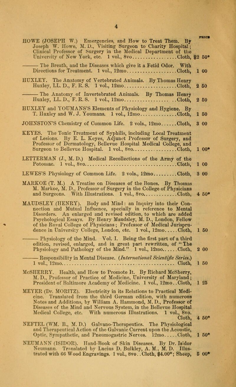 PBioa HOWE (JOSEPH W.) Emergencies, and How to Treat Them. Bj Joseph W. Howe, M. D., Visiting Surgeon to Charity Hospital; Clinical Professor of Surgery in the Medical Department of the University of New York, etc. 1 vol., 8vo Cloth, $2 50* The Breath, and the Diseases which give it a Fetid Odor. With Directions for Treatment. 1 vol., 12mo Cloth, 1 00 HUXLEY. The Anatomy of Vertebrated Animals. By Thomas Henry Huxley, LL. D., F. Pv. S. 1 vol., 12mo Cloth, 2 50 The Anatomy of Invertebrated Animals. By Thomas Henry Huxley, LL. D., F. E. S. 1 vol., 12mo Cloth, 2 50 HUXLEY and YOUMANS'S Elements of Physiology and Hygiene. By T. Huxley and W. J. Youmans. 1 vol., 12mo Cloth, 1 50 JOHNSTON'S Chemistry of Common Life. 2 vols., 12mo Cloth, 3 00 KEYES. The Tonic Treatment of Syphilis, including Local Treatment of Lesions. By E. L. Keyes, Adjunct Professor of Surgery, and Professor of Dermatology, BeUevue Hospital Medical College, and Surgeon to Bellevue Hospital. 1 vol., 8vo Cloth, 1 00* LETTERMAN (J., M. D.) Medical Eecollections of the Army of the Potomac. 1 vol., 8vo Cloth, 1 00 LEWES'S Physiology of Common Life. 2 vols., 12mo Cloth, 3 00 MARKOE (T. M.) A Treatise on Diseases of the Bones. By Thomas M. Markoe, M. D., Professor of Surgery in the College of Physicians and Sui-geons. With Illustrations. 1 vol., Svo Cloth, 4 50* MAUDSLEY (HENRY). Body and Mind: an Inquiry into their Con- nection and Mutual Influence, specially in reference to Mental Disorders. An enlarged and revised edition, to which are added Psychological Essays. By Henry Maudsley, M. D., London, Fellow of the Roval College of Physicians ; Professor of Medical Jurispru- dence in Universify College, London, etc. 1 vol., 12nio Cloth, 1 50 Pliysiology of the Mind. Vol. I. Being the first part of a third edition, revised, enlarged, and in great part rewritten, of  The Physiology and Pathology of the Mind. 1 vol., 12mo Cloth, 2 00 Responsibility in Mental Disease. (International Scientific Series.) 1 vol., 12mo Cloth, 1 50 MoSHERRY. Health, and How to Promote It. By Richard McSherry, M. D., Professor of Practice of Medicine, University of Maryland; President of Baltimore Academy of Medicine. 1 vol., 12mo. .Cloth, 1 25 MEYER (Dr. MORITZ). Electricity in its Relations to Practical Medi- cine. Translated from the third German edition, with numerous Notes and Additions, by William A. Hammond, M. D., Professor of Diseases of the Mind and Nervous System, in the Bellevue Hospital Medical College, etc. With numerous Illustrations. 1 vol., Svo. Cloth, 4 60* NEFTEL (WM. B., M. D.) Galvano-Therapeutics. The Physiological and Therapeutical Action of the Galvanic Current upon the Acoustic, Optic, Sympathetic, and Pneumogastric Nerves. 12mo Cioth, 1 50* NEUMANN (ISIDOR). lland-Book of Skin Diseases. By Dr. Isidor Neumann. Tnnslated by Lucius D. Bulkley, A. M.. M. D. Illus-