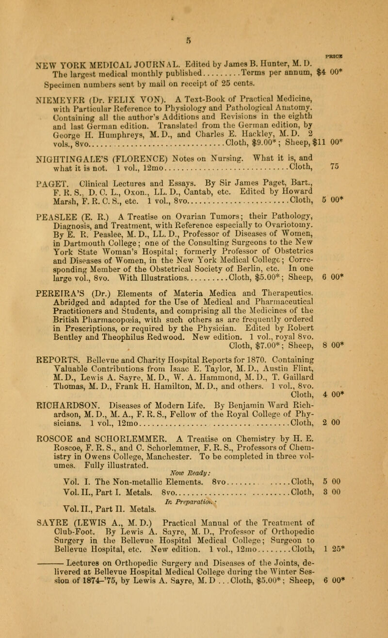 PRIOB NEW YORK MEDICAI. JOURNAL. Edited by James B. Hunter, M. I). The largest raedical monthly published Terms per annum, $4 00* Specimen numbers sent by mail on receipt of 25 cents. NIEMEYER (Dr. FELIX VON). A Text-Book of Practical Medicine, with Particular Reference to Physiology and Pathological Anatomy. Containing all the author's Additions and Revisions in the eighth and last German edition. Translated from the German edition, by Georye H. Humphreys, M. D., and Charles E. Haekley, M. D. 2 vols., 8vo Cloth, $9.00* ; Sheep, $11 00* NIGHTINGALE'S (FLORENCE) Notes on Nursing. What it is, and what it is not. 1 vol., 12mo Cloth, 75 PAGET. Clinical Lectures and Essays. By Sir James Paget, Bart., F. R. S., D. C. L., Oxon., LL. D., Cantab, etc. Edited by Howard Marsh, F. R. C. S., etc. 1 vol., 8vo Cloth, 5 00* PEASLEE (E. R.) A Treatise on Ovarian Tumors; their Pathology, Diagnosis, and Treatment, with Reference especially to Ovariotomy. By E. R. Peaslee, M. D., LL. D., Professor of Diseases of Women, in Dartmouth College; one of the Consulting Surgeons to the New York State Woman's Hospital; formerly Professor of Obstetrics and Diseases of Women, in the New York Medical College; Corre- sponding Member of the Obstetrical Society of Berlin, etc. In one large vol., 8vo. With Illustrations Cloth, $5.00*; Sheep, 6 00* PEREIRA'S (Dr.) Elements of Materia Medica and Therapeutics. Abridged and adapted for the Use of Medical and Pharmaceutical Practitioners and Students, and comprising all the iledicines of the British Pharmacopoeia, with such others as are frequently ordered in Prescriptions, or required by the Physician. Edited by Robert Bentley and Theophilus Redwood. New edition. 1 vol., royal Svo. Cloth, $7.00*; Sheep, 8 00* REPORTS. Bellevue and Charity Hospital Reports for 1870. Containing Valuable Contributions from Isaac E. Taylor, M. D., Austin Flint, M.D., Lewis A. Sayre, M. D., W. A. Hammond, M. D., T. Gaillard Thomas, M. D., Frank H. Hamilton, M. D., and others. 1 vol., 8vo. Cloth, 4 00* RICHARDSON. Diseases of Modern Life. By Benjamin Ward Rich- ardson, M. D., M. A., F. R. S., Fellow of the Royal College of Phy- sicians. 1 vol., 12mo Cloth, 2 00 ROSCOE and SCHORLEMMER. A Treatise on Chemistry by H. E. Roscoe, F. R. S., and C. Schorlemmer, F. R. S., Professors of Chem- istry in Owens College, Manchester. To be completed in three vol- umes. Fully illustrated. N'aw Beady: Vol. I. The Non-metallic Elements. Svo Cloth, 5 00 Vol. II., Part I. Metals. 8vo Cloth, 3 00 In Preparatiot^: Vol. II., Part II. Metals. SAYRE (LEWIS A., M. D.) Practical Manual of the Treatment of Club-Foot. By Lewis A. Sayre, M. D., Professor of Orthopedic Surgery in the Bellevue Hospital Medical College; Surgeon to Bellevue Hospital, etc. New edition. 1 vol., 12mo Cloth, 1 25* Lectures on Orthopedic Surgery and Diseases of the Joints, de- livered at Bellevue Hospital Medical College during the Winter Ses- sion of 1874^'75, by Lewis A. Sayre, M. D ... Cloth, $5.00*; Sheep, 6 00*