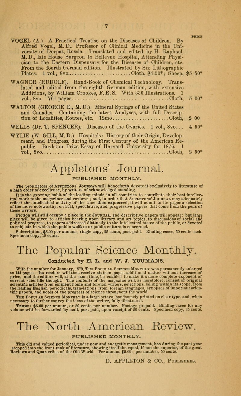 pracK VGGEL (A.) A Practical Treatise on the Diseases of Children. By Alfred Vogel, M. D., Professor of Clinical Medicine in the Uni- versity of Dorpat, Russia. Translated and edited by H. Raphael, M. D., late House Surgeon to Bellevue Hospital, Attending Physi- cian to the Eastern Dispensary for the Diseases of Children, etc. From the fourth German edition. Hlustrated by Six Lithographic Plates. 1 vol., 8vo Cloth, $4.50*; Sheep, $5 50* WAGNER (RUDOLF). Hand-Book of Chemical Technology. Trans- lated and edited from the eighth German edition, with extensive Additions, by William Crookes, F. R. S. With 336 Illustrations. 1 vol., 8vo. 761 pages Cloth, 5 00* WALTON (GEORGE E., M.D.) Mineral Springs of the United States and Canadas. Containing the latest Analyses, with full Descrip- tion of Localities, Routes, etc. 12mo Cloth, 2 00 WELLS (Dr. T. SPENCER). Diseases of the Ovaries. 1 vol., 8vo... 4 50* WYLIE (W. GILL, M. D.) Hospitals: History of their Origin, Develop- ment, and Progress, during the First Century of the American Re- public. Boylston Prize-Essay of Harvard University for 1876. 1 vol., 8vo Cloth, 2 50* Appletons' Journal. PUBLISHED MONTHLY. The proprietors of AFPiiBTONs' Joitbwal will henceforth devote it exclusively to literatare of a high order of excellence, by writers of acknowledged standing. It is the growing habit of the leading minds in all conntries to contribute their best intellec- tual work to the magazines and reviews ; and, in order that Appletons' Journal may adequately reflect the intellectual activity of the time thus expressed, it will admit to its pages a selection of the more noteworthy, critical, speculative, and progressive papers that come from the pens of these writers. Fiction will still occupy a place in the Journal, and descriptive papers will appear; but large place will be given to articles bearing upon literary and art topics, to discussions of social and political progress, to papers addressed distinctly to the intellectual tastes of the public, or devoted to subjects in which, the public welfare or public culture is concerned. Subscription, $3.00 per annum; tingle copy, 25 cents, post-paid. Binding-cases, 50 cents each. Specimen copy, 18 cents. The Popular Science Monthly. Conducted by E. L. and W. J. YOTJMANS. With the number for January, 1879, Thk Popular Science Monthly was permanently enlarged to 144 pages. Its readers will thus receive sixteen pages additional matter without increase of price, and the editors will, at the same time, he enabkd to make it a more complete exponent of current scieotific thought. The contents of the magazine will, as heretofore, consist of original scientific articles from eminent home and foreign writers, selections, falling within its scope, from the leading English periodicals, translations from foreign languages, synopses of important scien- tific papers, and notes of the progress of science throntrhout the world. The Popular Soiencb Monthly is a large octavo, handsomely printed on clear type, and, when necessary to further convey the ideas of the writer, fully illustrated. Tkbus : $5.00 per annum, or 50 cents per number. Postage prepaid. Binding-cases for any volume will be forwarded by mail, post-paid, upon receipt of 50 cents. Specimen copy, 35 cents. The North American Review. PUBLISHED MONTHLV. TblB old and valued periodical, under new and energetic management, has during the past year stepped into the front rank of literature, showing itself the equal. If not the superior, of the great Reviews and Quarterlies of the Old World. Per annum, $5.00 ; per number, 50 cents. D. APPLETON & CO., Publishees.