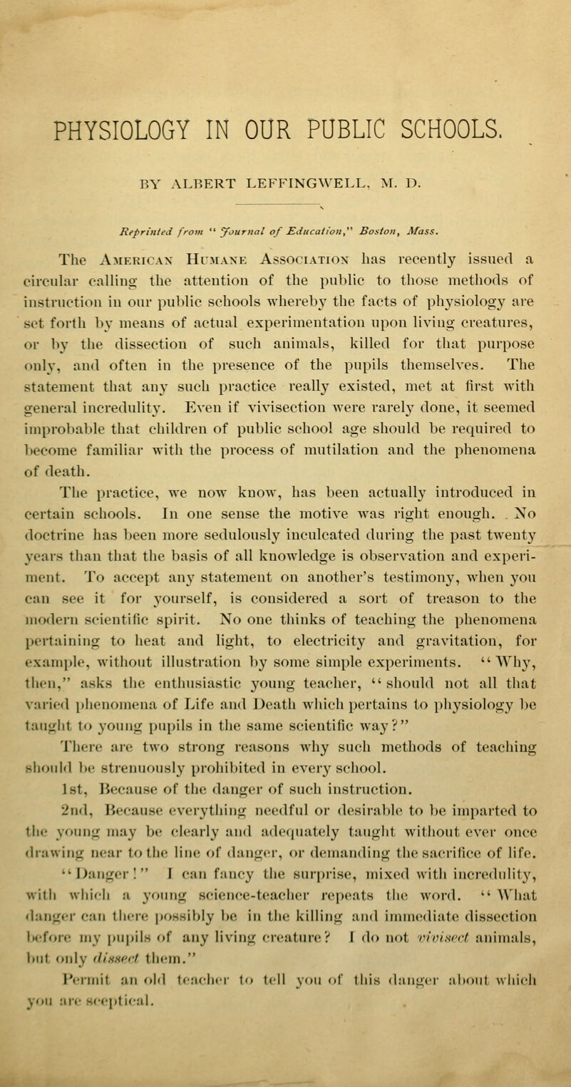 BY ALBERT LEFFINGWELL, M. D. Reprinted from  yournal of Education  Boston, Mass. The American Himaxk Assooiatiox has recently issued a circular calling the attention of the public to those methods of instruction in our public schools whereby the facts of physiology are set forth by means of actual experimentation upon living creatures, or by the dissection of such animals, killed for that purpose only, and often in the presence of the pupils themselves. The statement that any such practice reall}^ existed, met at first with general incredulity. Even if vivisection were rarely done, it seemed improbable that children of public school age should be required to become familiar with the process of mutilation and the phenomena of death. The practice, we now know, has been actually introduced in certain schools. In one sense the motive was right enough. . No doctrine has been more sedulously inculcated during the past twenty years than that the basis of all knowledge is observation and experi- ment. To accept any statement on another's testimony, when you can see it for yourself, is considered a sort of treason to the modern scientific spirit. No one thinks of teaching the phenomena pertaining to heat and light, to electricity and gravitation, for example, without illustration by some simple experiments.  Wh}', then, asks the enthusiastic young teacher, should not all that varied phenomena of Life and Death which pertains to physiology be taught to young pupils in the same scientific way? There are two strong reasons why such methods of teaching .slioiild be strenuously prohibited in every school. 1st, Because of the danger of such instruction. 2nd, Because everytiiing needful or desirable to be imparted to the young may be clearly and ade(juately taught without ever once drawing near to the line of danger, or demanding the sacrifice of life. Danger I I can fancy tlie surprise, mixed witii incredulity, witii which a young science-teacher repeats tiie word.  What danger can there possibly be in the killing and immediate dissection hefon; my pupils of any living creature? I do not vivisrct animals, but only (liHHc.d tiiem. Permit an old teacher to tell ^-ow of tliis daiigci' aliont which you are scepti<'al.