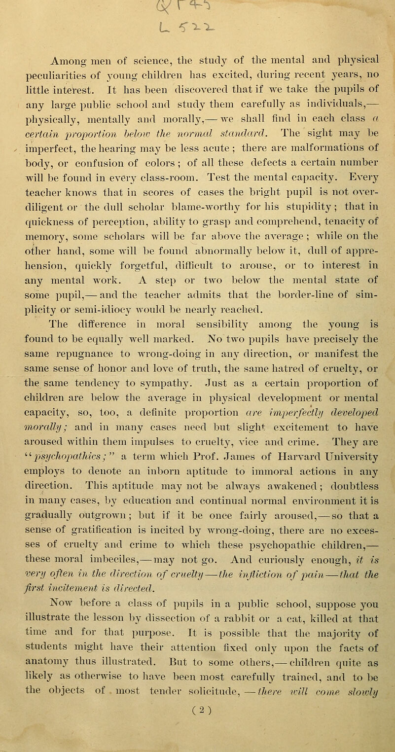 L ^^^ Among men of science, the study of the mental and physical peculiarities of young children has excited, during recent j^ears, no little intel-est. It has been discovered that if we take the pupils of any large public school and study them carefully as individuals,— physically, mentally and morally,— we shall find in each class a certain proportion below the normal standard. The sight ma}^ be imperfect, the hearing may be less acute ; there are malformations of body, or confusion of colors; of all these defects a certain number will be found in every class-room. Test the mental capacity. Every teacher knows that in scores of cases the bright pupil is not over- diligent or the dull scholar blame-worthy for his stupidity; that in quickness of perception, ability to grasj) and comprehend, tenacity of memory, some scholars will be far above the average ; while on the otlier hand, some will be found abnormally below it, dull of appre- hension, quickly forgetful, difflciilt to arouse, or to interest in any mental work. A step or two below the mental state of some pupil,— and the teacher admits that the border-line of sim- plicity or semi-idiocy would be nearly reached. The difference in moral sensibility^ among the young is found to be equally well marked. No two pupils have precisely the same repugnance to wrong-doing in any direction, or luanifest the same sense of honor and love of truth, the same hatred of cruelty, or the same tendency to sympathy. Just as a certain proportion of children are below the average in physical development or mental capacity, so, too, a definite proportion are imperfectly developed morcUly; and in many cases need but slight excitement to have aroused within them impulses to cruelty, vice and crime. They are '■^ psycliopatldcs; a term which Prof. James of Harvard University employs to denote an inborn aptitude to immoral actions in any direction. This aptitude may not be always awakened; doubtless in many cases, by education and continual normal environment it is gradually outgrown; but if it be once fairly aroused,— so that a sense of gratification is incited by wrong-doing, there are no exces- ses of cruelty and crime to which these psychopathic children,— these moral imbeciles,—may not go. And curiously enough, it is very often in the direction of cruelty — the injUction of p)ain — that the first incitement is directed. Now before a class of pupils in a public school, suppose you illustrate the lesson by dissection of a rabbit or a cat, killed at that time and for that purpose. It is possible that the majority of students might have their attention fixed only upon the facts of anatomy thus illustrated. But to some others,— children quite as likely as otherwise to have been most carefully trained, and to be the objects of most tender solicitude,—there irill come sloivly