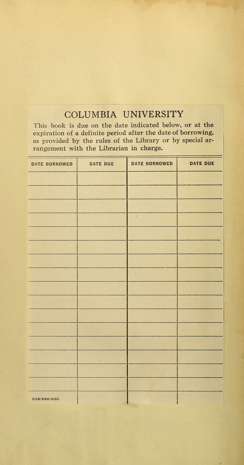 COLUMBIA UNIVERSITY This book is due on the date indicated below, or at the expiration of a definite period after the date of borrowing, as provided by the rules of the Library or by special ar- rangement with the Librarian in charge. DATE BORROWED DATE DUE DATE BORROWED DATE DUE C2S(638)M50