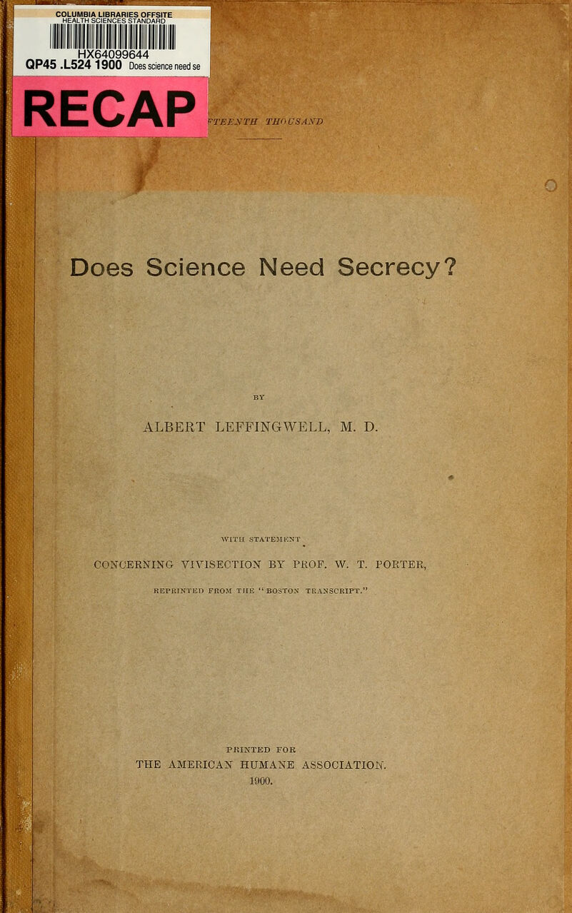 COLUMBIA LIBRARIES OFFSITE HEALTH SCIENCES STANDARD HX64099644 QP45 .L524 1900 Does science need RECAP Does Science Need Secrecy? ALBERT LEFFINGWELL, M. D. WITH STATEMENT CONCERNING VIVISECTION BY PROF. W. T. PORTER, K KIM'. I NT HP FKOM THE BOSTON TRANSCRIPT.' PRINTED FOR THE AMERICAN HUMANE ASSOCIATION. 1900.