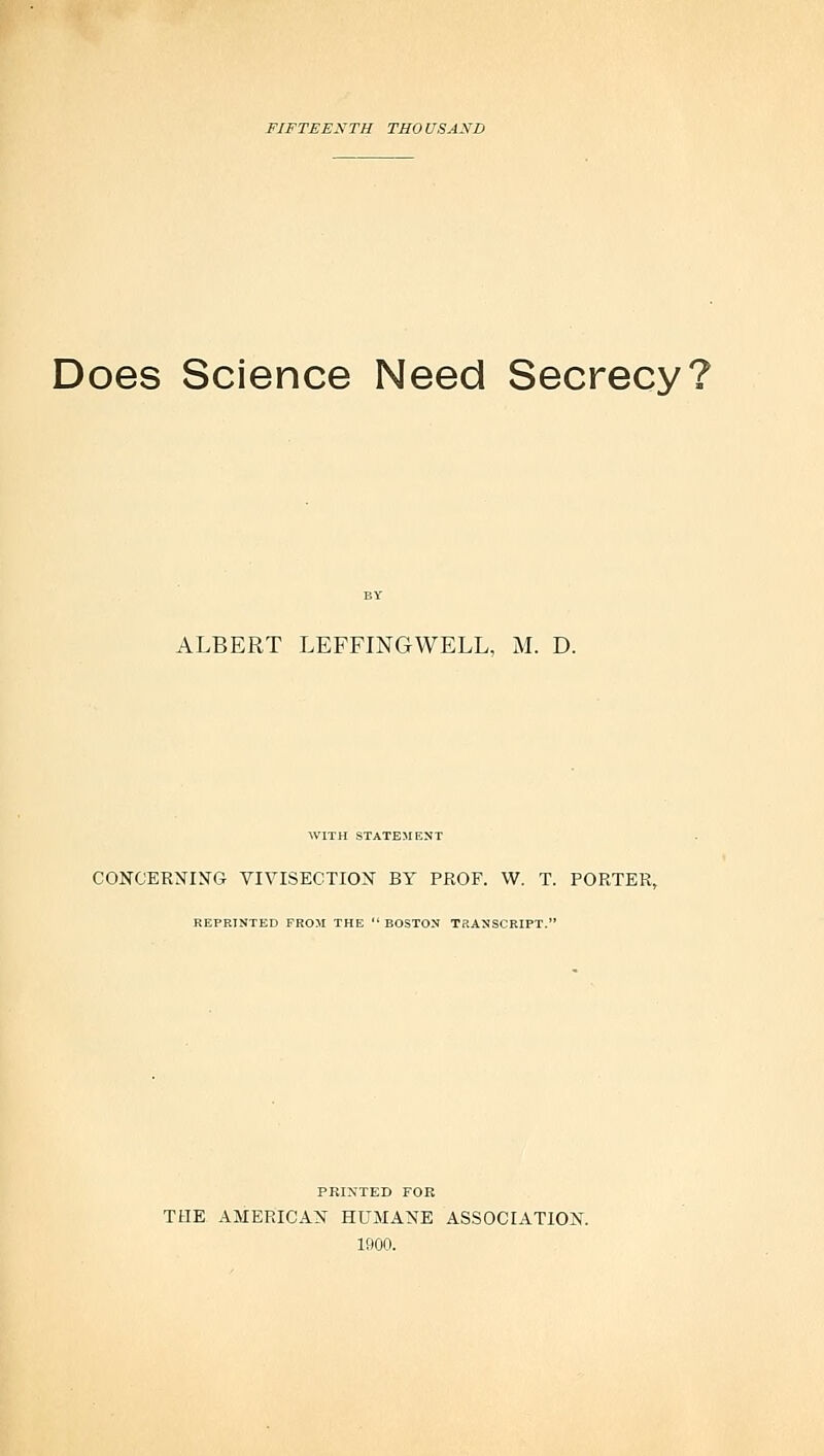 FIF TEES TH THO USA Xli Does Science Need Secrecy? ALBERT LEFFINGWELL, M. D. WITH STATEMENT CONCERNING VIVISECTION BY PROF. W. T. PORTER, REPRINTED FROM THE  BOSTON TRANSCRIPT. PRINTED FOB THE AMERICAN HUMANE ASSOCIATION. 1900.