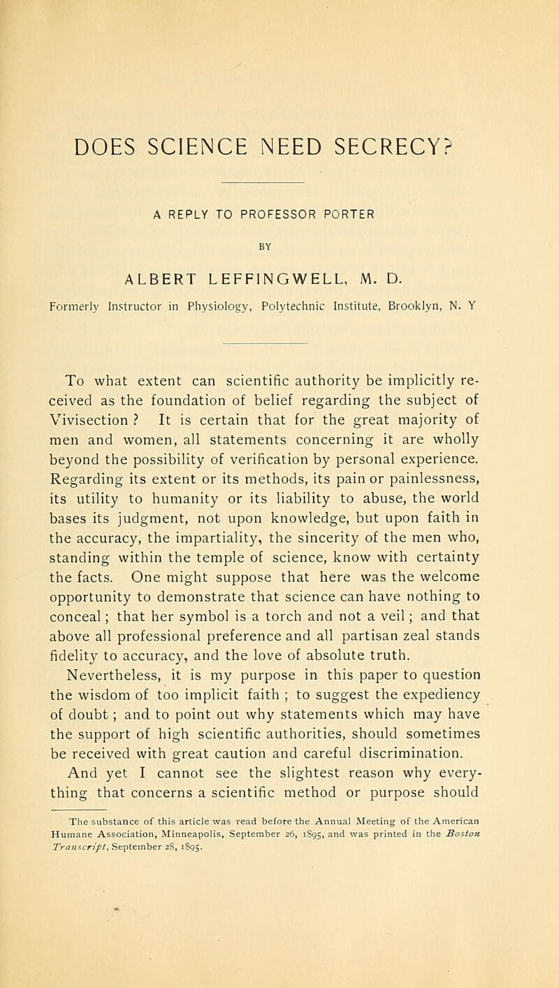 A REPLY TO PROFESSOR PORTER BY ALBERT LEFFINGWELL, M. D. Formerly Instructor in Physiology, Polytechnic Institute, Brooklyn, N. Y To what extent can scientific authority be implicitly re- ceived as the foundation of belief regarding the subject of Vivisection ? It is certain that for the great majority of men and women, all statements concerning it are wholly beyond the possibility of verification by personal experience. Regarding its extent or its methods, its pain or painlessness, its utility to humanity or its liability to abuse, the world bases its judgment, not upon knowledge, but upon faith in the accuracy, the impartiality, the sincerity of the men who, standing within the temple of science, know with certainty the facts. One might suppose that here was the welcome opportunity to demonstrate that science can have nothing to conceal; that her symbol is a torch and not a veil; and that above all professional preference and all partisan zeal stands fidelity to accuracy, and the love of absolute truth. Nevertheless, it is my purpose in this paper to question the wisdom of too implicit faith ; to suggest the expediency of doubt; and to point out why statements which may have the support of high scientific authorities, should sometimes be received with great caution and careful discrimination. And yet I cannot see the slightest reason why every- thing that concerns a scientific method or purpose should The substance of this article was read before the Annual Meeting of the American Humane Association, Minneapolis, September 26, 1S95, and was printed in the Boston Transcript, September 2S, 1S95.