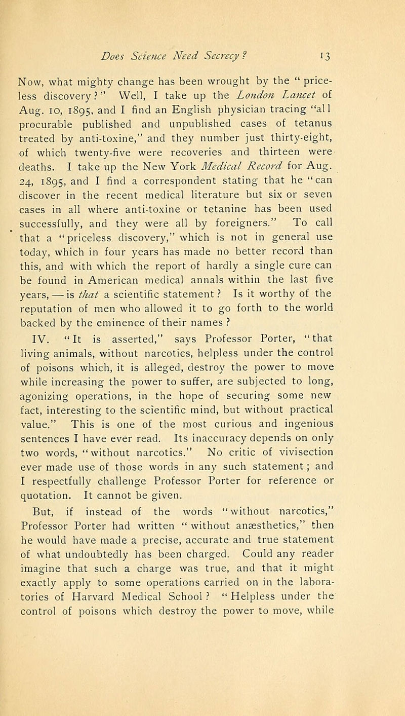 Now, what mighty change has been wrought by the  price- less discovery ? Well, I take up the London Lancet of Aug. 10, 1895, and I find an English physician tracing all procurable published and unpublished cases of tetanus treated by anti-toxine, and they number just thirty-eight, of which twenty-five were recoveries and thirteen were deaths. I take up the New York Medical Record for Aug. 24, 1895, and I find a correspondent stating that he can discover in the recent medical literature but six or seven cases in all where anti-toxine or tetanine has been used successfully, and they were all by foreigners. To call that a priceless discovery, which is not in general use today, which in four years has made no better record than this, and with which the report of hardly a single cure can be found in American medical annals within the last five years, — is that a scientific statement ? Is it worthy of the reputation of men who allowed it to go forth to the world backed by the eminence of their names ? IV. It is asserted, says Professor Porter, that living animals, without narcotics, helpless under the control of poisons which, it is alleged, destroy the power to move while increasing the power to suffer, are subjected to long, agonizing operations, in the hope of securing some new fact, interesting to the scientific mind, but without practical value. This is one of the most curious and ingenious sentences I have ever read. Its inaccuracy depends on only two words,  without narcotics. No critic of vivisection ever made use of those words in any such statement; and I respectfully challenge Professor Porter for reference or quotation. It cannot be given. But, if instead of the words without narcotics, Professor Porter had written  without anaesthetics, then he would have made a precise, accurate and true statement of what undoubtedly has been charged. Could any reader imagine that such a charge was true, and that it might exactly apply to some operations carried on in the labora- tories of Harvard Medical School ?  Helpless under the control of poisons which destroy the power to move, while