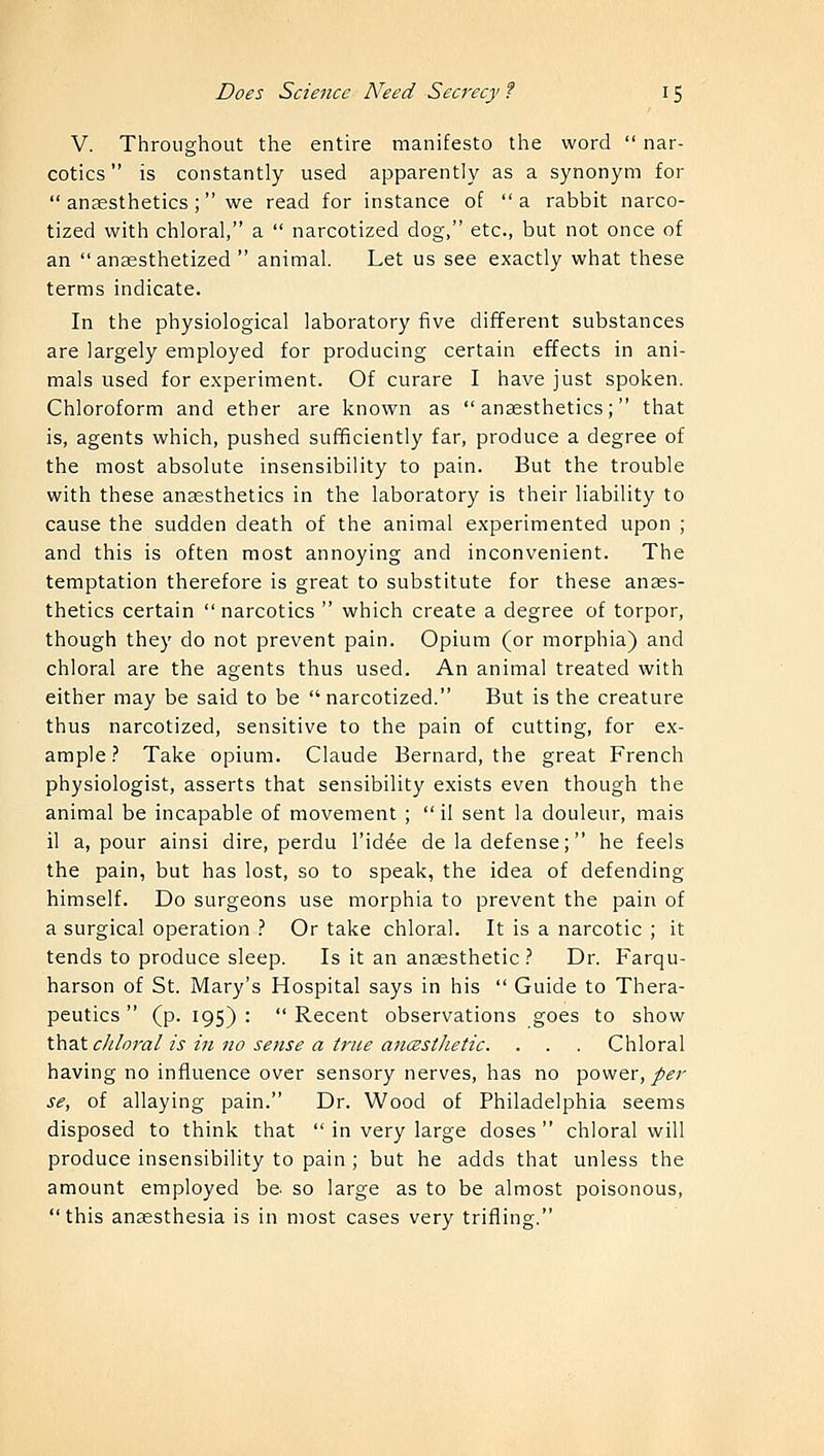 V. Throughout the entire manifesto the word  nar- cotics is constantly used apparently as a synonym for  anaesthetics; we read for instance of  a rabbit narco- tized with chloral, a  narcotized dog, etc., but not once of an anaesthetized  animal. Let us see exactly what these terms indicate. In the physiological laboratory five different substances are largely employed for producing certain effects in ani- mals used for experiment. Of curare I have just spoken. Chloroform and ether are known as anaesthetics; that is, agents which, pushed sufficiently far, produce a degree of the most absolute insensibility to pain. But the trouble with these anaesthetics in the laboratory is their liability to cause the sudden death of the animal experimented upon ; and this is often most annoying and inconvenient. The temptation therefore is great to substitute for these anaes- thetics certain  narcotics  which create a degree of torpor, though they do not prevent pain. Opium (or morphia) and chloral are the agents thus used. An animal treated with either may be said to be  narcotized. But is the creature thus narcotized, sensitive to the pain of cutting, for ex- ample? Take opium. Claude Bernard, the great French physiologist, asserts that sensibility exists even though the animal be incapable of movement ;  il sent la douleur, mais il a, pour ainsi dire, perdu l'idee de la defense; he feels the pain, but has lost, so to speak, the idea of defending himself. Do surgeons use morphia to prevent the pain of a surgical operation ? Or take chloral. It is a narcotic ; it tends to produce sleep. Is it an anaesthetic ? Dr. Farqu- harson of St. Mary's Hospital says in his  Guide to Thera- peutics  (p. 195) :  Recent observations goes to show that chloral is in no sense a true ancestlietic. . . . Chloral having no influence over sensory nerves, has no power, per se, of allaying pain. Dr. Wood of Philadelphia seems disposed to think that  in very large doses  chloral will produce insensibility to pain; but he adds that unless the amount employed be so large as to be almost poisonous, this anaesthesia is in most cases very trifling.