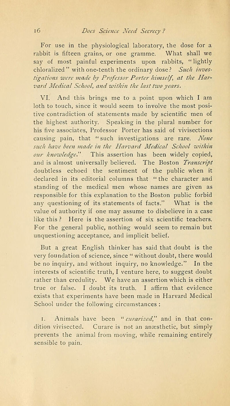 For use in the physiological laboratory, the dose for a rabbit is fifteen grains, or one gramme. What shall we say of most painful experiments upon rabbits, lightly chloralized  with one-tenth the ordinary dose? Such inves- tigations were made by Professor Porter himself, at the Har- vard Medical School, and within the last two years. VI. And this brings me to a point upon which I am loth to touch, since it would seem to involve the most posi- tive contradiction of statements made by scientific men of the highest authority. Speaking in the plural number for his five associates, Professor Porter has said of vivisections causing pain, that  such investigations are rare. None sucli have bee7i made in the Harvard Medical School within our knowledge. This assertion has been widely copied, and is almost universally believed. The Boston Transcript doubtless echoed the sentiment of the public when it declared in its editorial columns that  the character and standing of the medical men whose names are given as responsible for this explanation to the Boston public forbid any questioning of its statements of facts. What is the value of authority if one may assume to disbelieve in a case like this ? Here is the assertion of six scientific teachers. For the general public, nothing would seem to remain but unquestioning acceptance, and implicit belief. But a great English thinker has said that doubt is the very foundation of science, since  without doubt, there would be no inquiry, and without inquiry, no knowledge. In the interests of scientific truth, I venture here, to suggest doubt rather than credulity. We have an assertion which is either true or false. I doubt its truth. I affirm that evidence exists that experiments have been made in Harvard Medical School under the following circumstances : i. Animals have been  curarized and in that con- dition vivisected. Curare is not an anaesthetic, but simply prevents the animal from moving, while remaining entirely sensible to pain.