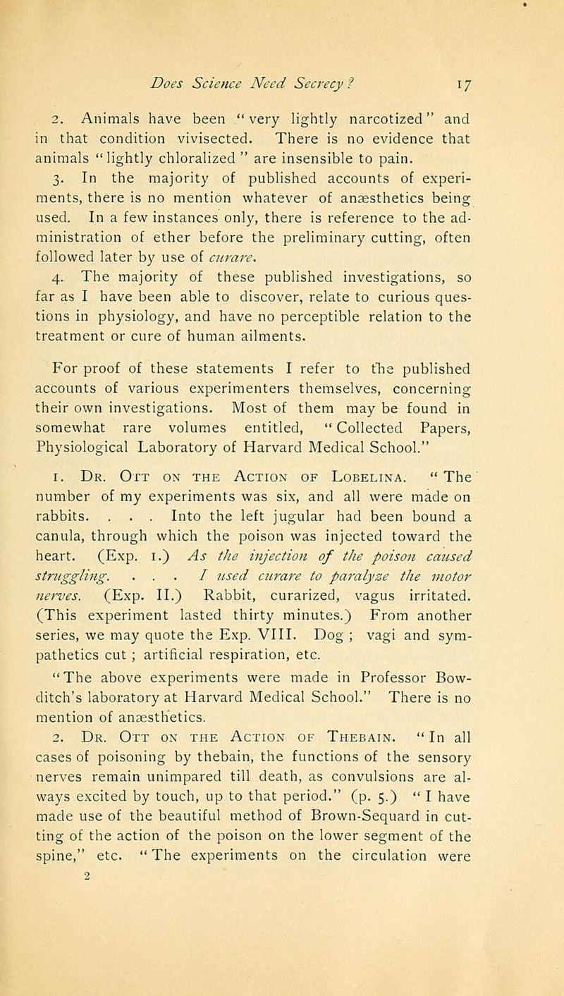 2. Animals have been very lightly narcotized and in that condition vivisected. There is no evidence that animals lightly chloralized  are insensible to pain. 3. In the majority of published accounts of experi- ments, there is no mention whatever of anaesthetics being used. In a few instances only, there is reference to the ad- ministration of ether before the preliminary cutting, often followed later by use of curare. 4. The majority of these published investigations, so far as I have been able to discover, relate to curious ques- tions in physiology, and have no perceptible relation to the treatment or cure of human ailments. For proof of these statements I refer to the published accounts of various experimenters themselves, concerning their own investigations. Most of them may be found in somewhat rare volumes entitled,  Collected Papers, Physiological Laboratory of Harvard Medical School. 1. Dr. Ott on the Action of Lobelina. The' number of my experiments was six, and all were made on rabbits. . . . Into the left jugular had been bound a canula, through which the poison was injected toward the heart. (Exp. 1.) As the injection of the poison caused struggling. . . . I used curare to paralyze the motor nerves. (Exp. II.) Rabbit, curarized, vagus irritated. (This experiment lasted thirty minutes.) From another series, we may quote the Exp. VIII. Dog ; vagi and sym- pathetics cut ; artificial respiration, etc. The above experiments were made in Professor Bow- ditch's laboratory at Harvard Medical School. There is no mention of anesthetics. 2. Dr. Ott on the Action of Thebain.  In all cases of poisoning by thebain, the functions of the sensory nerves remain unimpared till death, as convulsions are al- ways excited by touch, up to that period. (p. 5.)  I have made use of the beautiful method of Brown-Sequard in cut- ting of the action of the poison on the lower segment of the spine, etc.  The experiments on the circulation were