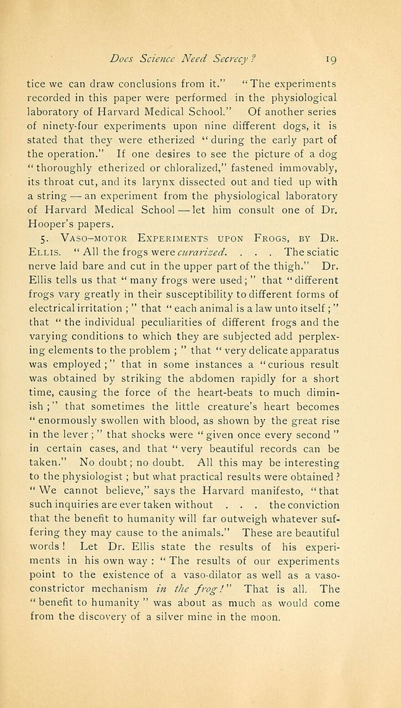 tice we can draw conclusions from it. The experiments recorded in this paper were performed in the physiological laboratory of Harvard Medical School. Of another series of ninety-four experiments upon nine different dogs, it is stated that they were etherized  during the early part of the operation. If one desires to see the picture of a dog  thoroughly etherized or chloralized, fastened immovably, its throat cut, and its larynx dissected out and tied up with a string — an experiment from the physiological laboratory of Harvard Medical School—let him consult one of Dr. Hooper's papers. 5. Vaso-motor Experiments upon Frogs, by Dr. Ellis.  All the frogs were curarized. . . . The sciatic nerve laid bare and cut in the upper part of the thigh. Dr. Ellis tells us that many frogs were used; that different frogs vary greatly in their susceptibility to different forms of electrical irritation ;  that  each animal is a law unto itself ;  that  the individual peculiarities of different frogs and the varying conditions to which they are subjected add perplex- ing elements to the problem ;  that  very delicate apparatus was employed; that in some instances a curious result was obtained by striking the abdomen rapidly for a short time, causing the force of the heart-beats to much dimin- ish ; that sometimes the little creature's heart becomes  enormously swollen with blood, as shown by the great rise in the lever ;  that shocks were  given once every second  in certain cases, and that  very beautiful records can be taken. No doubt; no doubt. All this may be interesting to the physiologist; but what practical results were obtained ? We cannot believe, says the Harvard manifesto, that such inquiries are ever taken without . . . the conviction that the benefit to humanity will far outweigh whatever suf- fering they may cause to the animals. These are beautiful words! Let Dr. Ellis state the results of his experi- ments in his own way :  The results of our experiments point to the existence of a vaso-dilator as well as a vaso- constrictor mechanism in the frog! That is all. The benefit to humanity was about as much as would come from the discovery of a silver mine in the moon.