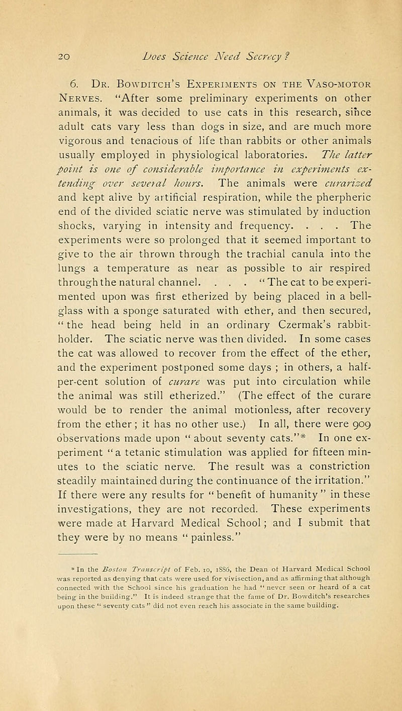 6. Dr. Bowditch's Experiments on the Vaso-motor Nerves. After some preliminary experiments on other animals, it was decided to use cats in this research, since adult cats vary less than dogs in size, and are much more vigorous and tenacious of life than rabbits or other animals usually employed in physiological laboratories. The latter point is one of considerable importance in experiments ex- tending over several hours. The animals were cnrarized and kept alive by artificial respiration, while the pherpheric end of the divided sciatic nerve was stimulated by induction shocks, varying in intensity and frequency. . . . The experiments were so prolonged that it seemed important to give to the air thrown through the trachial canula into the lungs a temperature as near as possible to air respired through the natural channel. . . . The cat to be experi- mented upon was first etherized by being placed in a bell- glass with a sponge saturated with ether, and then secured,  the head being held in an ordinary Czermak's rabbit- holder. The sciatic nerve was then divided. In some cases the cat was allowed to recover from the effect of the ether, and the experiment postponed some days ; in others, a half- per-cent solution of curare was put into circulation while the animal was still etherized. (The effect of the curare would be to render the animal motionless, after recovery from the ether; it has no other use.) In all, there were 909 observations made upon  about seventy cats.* In one ex- periment a tetanic stimulation was applied for fifteen min- utes to the sciatic nerve. The result was a constriction steadily maintained during the continuance of the irritation. If there were any results for benefit of humanity in these investigations, they are not recorded. These experiments were made at Harvard Medical School; and I submit that they were by no means  painless. * In the Boston Transcript of Feb. 10, iSSfl, the Dean of Harvard Medical School was reported as denying; that cats were used for vivisection, and as affirming that although connected with ttie School since his graduation he had  never seen or heard of a cat being in the building. It is indeed strange that the fame of Dr. Bowditch's researches upon these  seventy cats  did not even reach his associate in the same building.