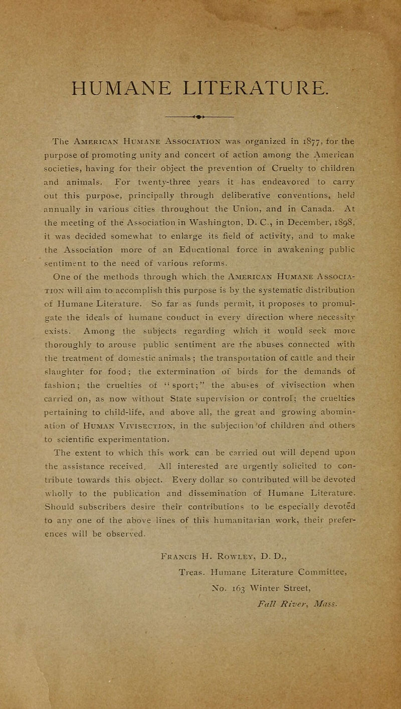 HUMANE LITERATURE. The American Humane Association was organized in 1877, for the purpose of promoting unity and concert of action among the American societies, having for their object the prevention of Cruelty to children and animals. For twenty-three years it has endeavored to carry out this purpose, principally through deliberative conventions, held annually in various cities throughout the Union, and in Canada. At the meeting of the Association in Washington. D. C, in December, 1S9S. it was decided somewhat to enlarge its field of activity, and to make the Association more of an Educational force in awakening public sentiment to the need of various reforms. One of the methods through which, the American Humane Associa- tion will aim to accomplish this purpose is b}- the systematic distribution of Humane Literature. So far as funds permit, it proposes to promul- gate the ideals of humane conduct in every direction where necessity exists. Among the subjects regarding which it would seek more thoroughly to arouse public sentiment are the abuses connected with the treatment of domestic animals ; the transpoitation of cattle and their slaughter for food; the extermination of birds for the demands of fashion; the cruellies of sport; the abuses of vivisection when carried on, as now without State supervision or control; the cruelties pertaining to child-life, and above all, the great and growing abomin- ation of Human Vivisection, in the subjection of children and others to scientific experimentation. The extent to which this work can be carried out will depend upon the assistance received. All interested are urgently solicited to con- tribute towards this object. Every dollar so contributed will be devoted wholly to the publication and dissemination of Humane Literature. Should subscribers desire their contributions to be especially devoted to any one of the above lines of this humanitarian work, their prefer- ences will be observed. Francis H. Rowley, D. D., Treas. Humane Literature Committee, Xo. 163 Winter Street, Fall River. Mass.