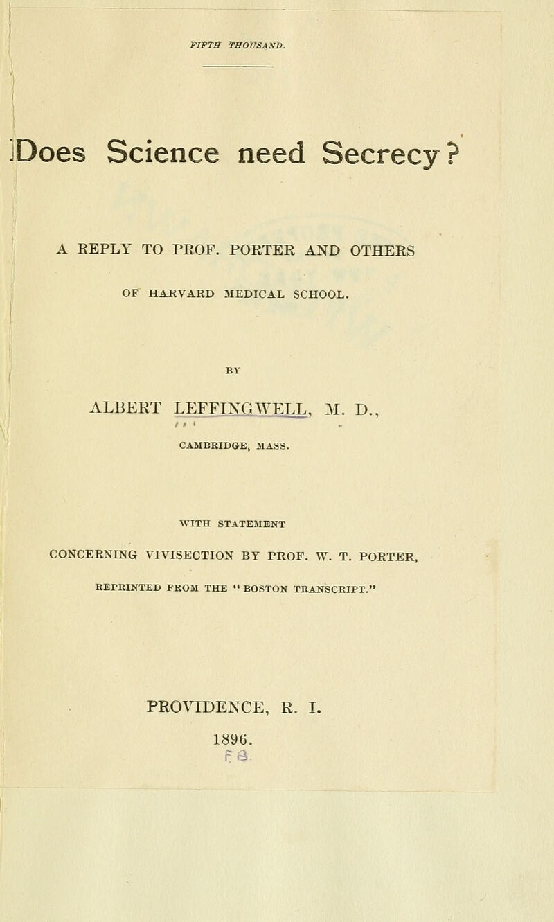 FIFTH TBOUSAKb. jDoes Science need Secrecy? A REPLY TO PROF. PORTER AND OTHERS OF HARVARD MEDICAL SCHOOL. ALBERT LEFFINGWELL, M. D., CAMBRIDGE, MASS. WITH STATEMENT CONCERNING VIVISECTION BY PROF. W. T. PORTER, REPRINTED FROM THE  BOSTON TRANSCRIPT. PRO\^DENCE, R. I. 1896. pa