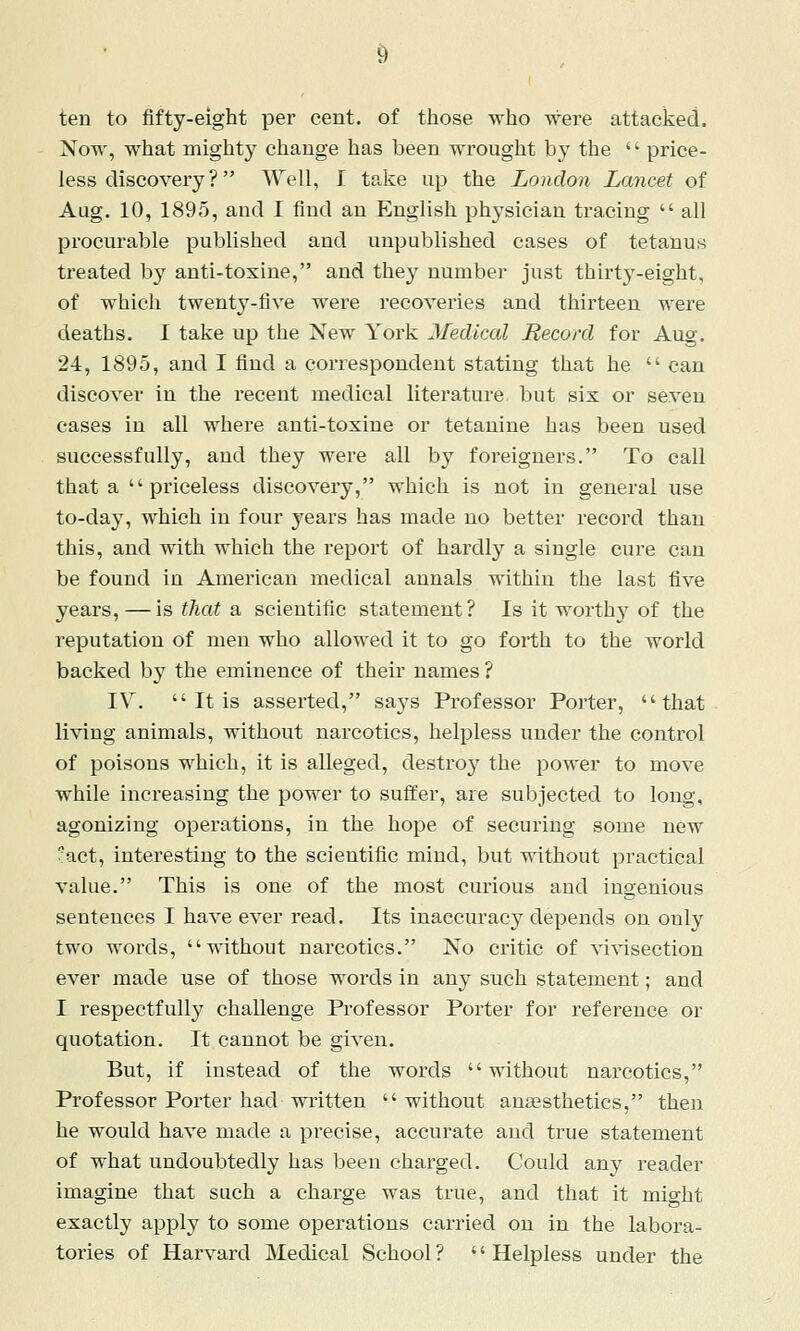 ten to fifty-eight per cent, of those who were attacked. Now, what mighty change has been wrought by the price- less discovery ? Well, I take up the London Lancet of Aug. 10, 1895, and I find an English physician tracing all procurable published and unpublished cases of tetanuh^ treated b}' anti-toxine, and they number just thirt3^-eight, of which twenty-five were recoveries and thirteen were deaths. I take up the New York Medical Record for Aug. 24, 1895, and I find a correspondent stating that he can discover in the recent medical literature but six or seven cases in all where auti-tosine or tetauine has been used successfully, and they were all by foreigners. To call that a priceless discovery, which is not in general use to-day, which in four years has made no better record than this, and with which the report of hardly a single cure can be found in American medical annals within the last five years, — \s that & scientific statement? Is it worthy of the reputation of meu who allowed it to go forth to the world backed by the eminence of their names ? IV. It is asserted, says Professor Porter, that living animals, without narcotics, helpless under the control of poisons which, it is alleged, destroy the power to move while increasing the power to suffer, are subjected to long, agonizing operations, in the hope of securing some new ^act, interesting to the scientific mind, but without practical value. This is one of the most curious and ingenious sentences I have ever read. Its inaccuracy depends on only two words, without narcotics. No critic of vivisection ever made use of those words in any such statement; and I respectfully challenge Professor Porter for reference or quotation. It cannot be given. But, if instead of the words without narcotics, Professor Porter had written without anaesthetics, then he would have made a precise, accurate and true statement of what undoubtedly has been charged. Could an}'^ reader imagine that such a charge was true, and that it mio-ht exactly apply to some operations carried on in the labora- tories of Harvard Medical School ? '' Helpless under the