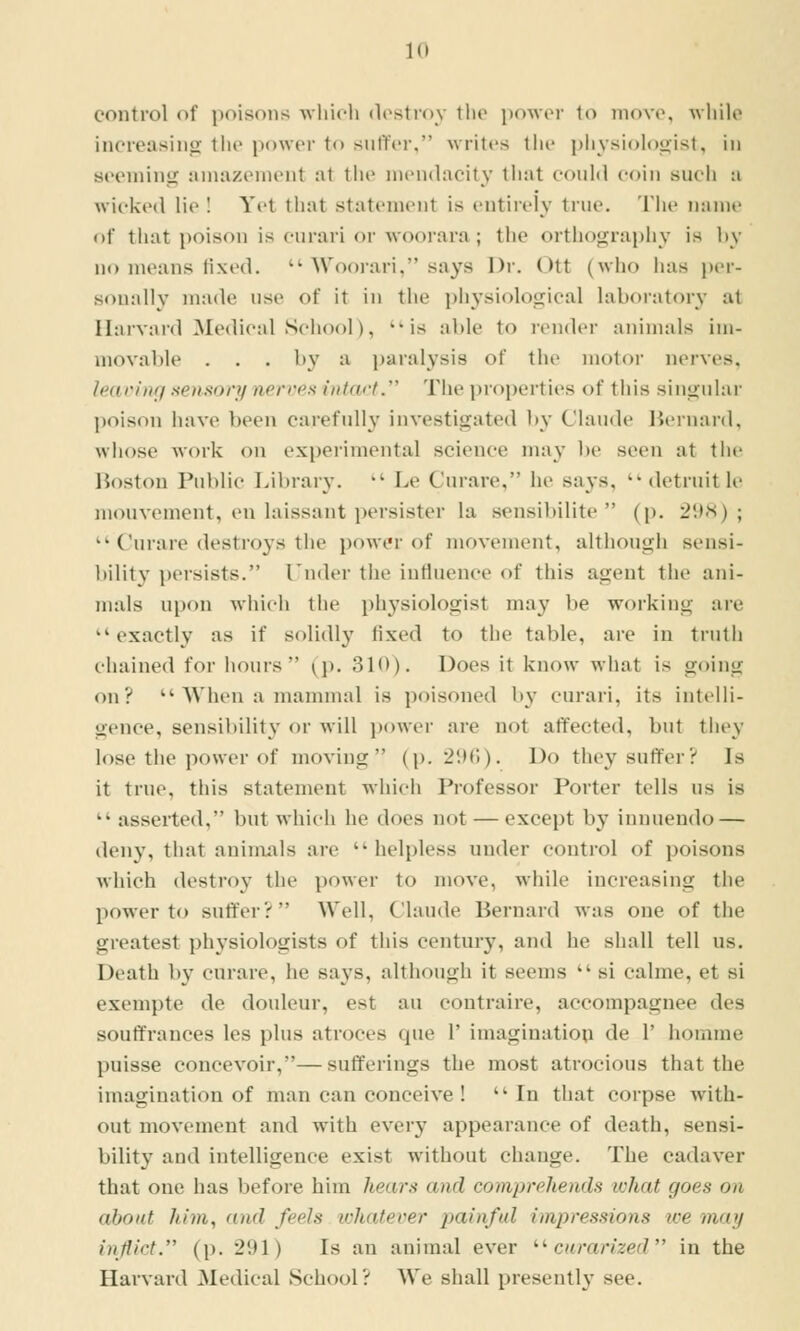 control of poisons Avliidi dc^stiov the powei' 1o inov»\ wliilo inoieasinu; the power to siitfor, writ«'s tlu' pliysiolo<i;ist, in scHMiiinir niiKizcMicnt at tiip mendacity tiiat conld coin sucii a wicked lie! Yet that statement is entirely tiiie. 'i'iie Jiame of that poison is eurari or woorara; the orthography is by no means fixed. ■ Woorari, says Dr. (^tt (wiio lias per- sonally made nse of it in the physiological laboratory at Harvard ^Medieal Scliool), ''•is able to render animals im- movable . . . by IV i)aralysis of the motor nerves, leaving .sensory nerves intact. The properties of this singiihir poison have been carefnlly investigated by Claude Bernard, whose work on expeiimental science may be seen at tlie Boston Public Library.  Le Curare, he says,  detruit le mouvement, en laissant persister la sensibilite  (p. 29.S) ; • Curare destroys the power of movement, although sensi- bility persists. I'nder tiie influence of this agent the ani- mals upon whicli tlie phj^siologist may be working are exactly as if solidly fixed to the table, are in truth chained for hours (p. 310). Does it know what is going on?  When a mammal is poisoned by eurari, its intelli- gence, sensibility or will i)ower are not affected, but they lose the power of moving (p. 29fi). Do they suffer? Is it true, this statement which Professor Porter tells us is  asserted, but which he does not — except by innuendo — deny, that animals are helpless under control of poisons which destroy the power to move, while increasing the power to suffer? Well, Claude Bernard was one of the greatest phj'siologists of this century, and he shall tell us. Death by curare, he says, although it seems  si calme, et si exempte de douleur, est au contraire, accompagnee des souflfrances les plus atroces que 1' imagination de 1' homme puisse concevoir,—sufferings the most atrocious that the imagination of man can conceive ! In that corpse with- out movement and with every appearance of death, sensi- bility and intelligence exist without change. The cadaver that one has before him hears and comprehends ivhat goes on about him, and feels ivhatever painful impressions we may inflict. (p. 291) Is an animal ever '•'■ curarized in the Harvard Medical School? We shall presently see.