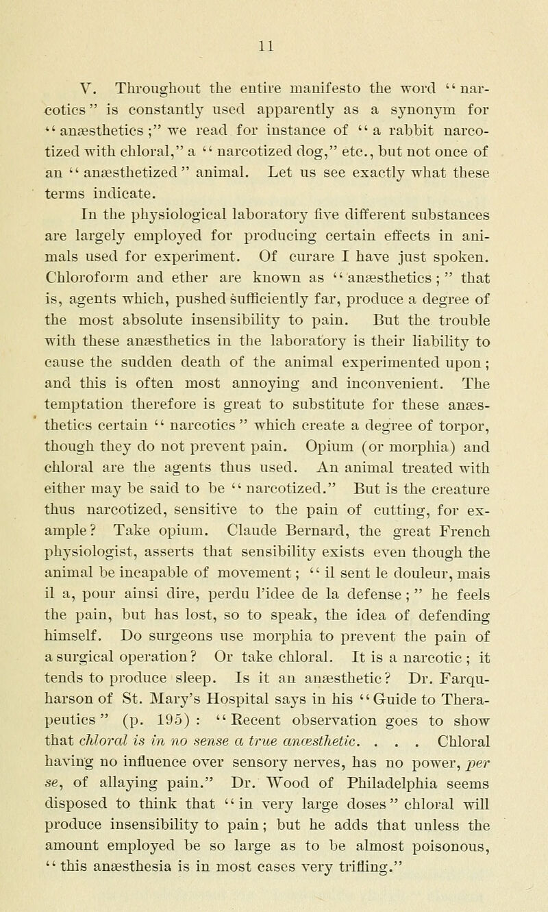 V. Throughout the entire manifesto the word '' nar- cotics  is constantly used apparently as a synonj^n for *'aniesthetics ; we read for instance of  a rabbit narco- tized with chloral, a  narcotized dog, etc., but not once of an  anesthetized animal. Let us see exactly what these terms indicate. In the physiological laboratory five different substances are largely employed for producing certain effects in ani- mals used for experiment. Of curare I have just spoken. Chloroform and ether are known as anaesthetics; that is, agents which, pushed sufficiently far, produce a degree of the most absolute insensibility to pain. But the trouble with these anesthetics in the laboratory is their liability to cause the sudden death of the animal experimented upon; and this is often most annoying and inconvenient. The temptation therefore is great to substitute for these anes- thetics certain  narcotics  which create a degree of torpor, though they do not prevent pain. Opium (or morphia) and chloral are the agents thus used. An animal treated with either may be said to be  narcotized. But is the creature thus narcotized, sensitive to the pain of cutting, for ex- ample? Take opium. Claude Bernard, the great French physiologist, asserts that sensibility exists even though the animal be incapable of movement;  il sent le douleur, mais il a, pour ainsi dire, perdu I'idee de la defense ;  he feels the pain, but has lost, so to speak, the idea of defending himself. Do surgeons use morphia to prevent the pain of a surgical operation? Or take chloral. It is a narcotic; it tends to produce sleep. Is it an anaesthetic? Dr. Farqu- harson of St. Mary's Hospital says in his Guide to Thera- peutics  (p. 195):  Eecent observation goes to show that chloral is in no sense a true ancestJietic. . . . Chloral having no influence over sensory nerves, has no power, ^^er se, of allaying pain. Dr. Wood of Philadelphia seems disposed to think that '' in very large doses chloral will produce insensibility to pain; but he adds that unless the amount employed be so large as to be almost poisonous,  this anaesthesia is in most cases very trifling.