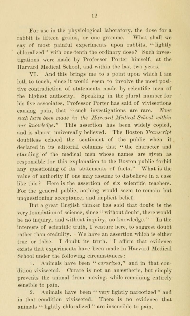 For use iu the phj'siological laboratory, the dose for a rabbit is fifteen grains, or one gramme. What shall we say of most painful experiments upon rabbits, lightly chloralized with one-tenth the ordinary dose ? Such inves- tigations were made by Professor Porter himself, at the Harvard Medical School, and within the last two years. VI. And this brings me to a point upon which I am loth to touch, since it would seem to Involve the most posi- tive contradiction of statements made by scientific men of the highest authority. Speaking in the plural number for his five associates, Professor Porter has said of vivisections causing pain, that such investigations are rare. None stick have been made in the Harvard Medical School loithin our knowledge. This assertion has been widely copied, and is almost universally believed. The Boston Transcript doubtless echoed the sentiment of tlie public when it declared in its editorial columns that the character and standing of the medical men whose names are given as responsible for this explanation to the Boston public forbid any questioning of its statements of facts. What is the value of authority if one may assume to disbelieve in a case like this? Here is the assertion of six scientific teachers. For the general public, nothing would seem to remain but unquestioning acceptance, and implicit belief. But a great English thinker has said that doubt is the very foundation of science, since without doubt, there would be no inquiry, and without inquiry, no knowledge. In the interests of scientific truth, I venture here, to suggest doubt rather than credulity. We have an assertion which is either true or false. I doubt its truth. I affirm that evidence exists that experiments have been made in Harvard Medical School under the following circumstances : 1. Animals have been '■'- ciirarized and in that con- dition \a\4sected. Curare is not an anaesthetic, but simply prevents the animal from moving, while remaining entirely sensible to pain. 2. Animals have been very lightly narcotized and in that condition vivisected. There is no evidence that animals lightly chloralized are insensible to pain.