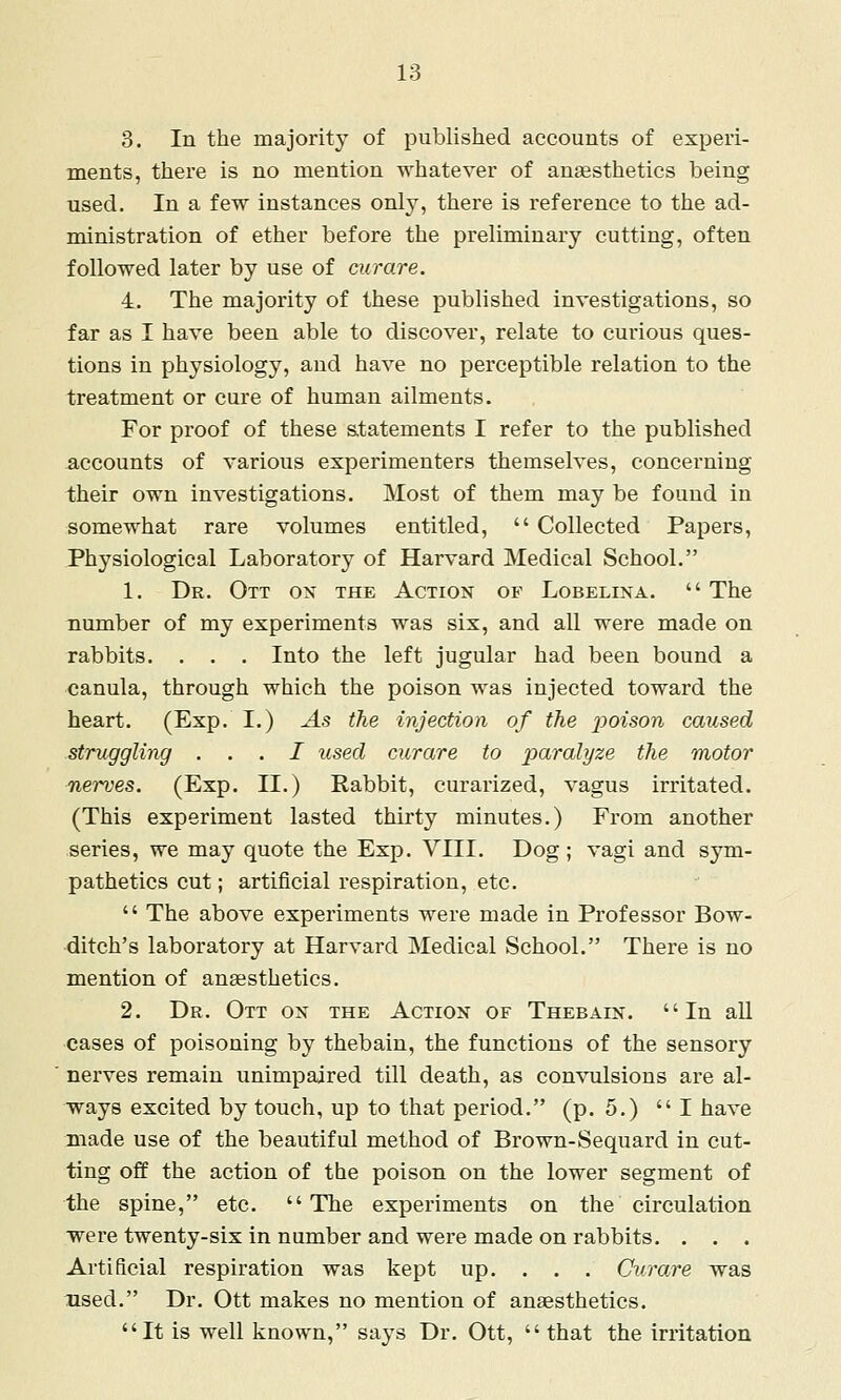 3. In the majority of published accounts of experi- ments, there is no mention whatever of anaesthetics being used. In a few instances only, there is reference to the ad- ministration of ether before the preliminary cutting, often followed later by use of curare. 4. The majority of these published investigations, so far as I have been able to discover, relate to curious ques- tions in physiology, and have no perceptible relation to the treatment or cure of human ailments. For proof of these statements I refer to the published iiccounts of various experimenters themselves, concerning their own investigations. Most of them may be found in somewhat rare volumes entitled,  Collected Papers, Physiological Laboratory of Harvard Medical School. 1. Dr. Ott on the Action of Lobelina.  The number of my experiments was six, and all were made on rabbits. . . . Into the left jugular had been bound a canula, through which the poison was injected toward the heart. (Exp. I.) As the injection of the j^oison caused struggling . . . I used curare to paralyze the motor nerves. (Exp. II.) Rabbit, curarized, vagus irritated. (This experiment lasted thirty minutes.) From another series, we may quote the Exp. VIII. Dog ; vagi and sym- pathetics cut; artificial respiration, etc.  The above experiments were made in Professor Bow- ditch's laboratory at Harvard Medical School. There is no mention of anaesthetics. 2. Dr. Ott on the Action of Thebain. In all cases of poisoning by thebain, the functions of the sensory nerves remain unimpaired till death, as convulsions are al- ways excited by touch, up to that period. (p. 5.)  I have made use of the beautiful method of Brown-Sequard in cut- ting off the action of the poison on the lower segment of the spine, etc.  The experiments on the circulation were twenty-six in number and were made on rabbits. . . . Artificial respiration was kept up. . . . Curare was used. Dr. Ott makes no mention of anaesthetics. It is well known, says Dr. Ott,  that the irritation