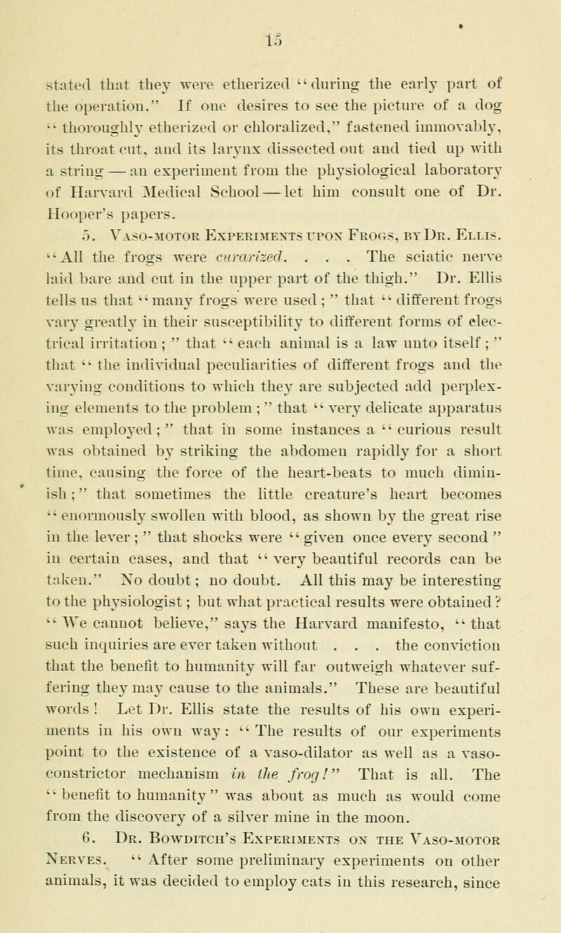 stated that they were etherized during the early part of the operation. If one desires to see the picture of a dog  thoroughly etherized or chloralized, fastened immovabl}, its throat cut, and its larj-nx dissected out and tied up with a string — an experiment from the phj^siological laboratory of Harvard Medical School — let him consult one of Dr. Hooper's papers. 5. Vaso-motor Experimexts upox Frogs, by Dr. Ellis. All the frogs were curarizecl. . . . The sciatic nerve laid bare and cut in the npper part of the thigh. Dr. Ellis tells us that many frogs were used ;  that  different frogs vary greatly in their susceptibility to different forms of elec- trical irritation ;  that  each animal is a law unto itself;  that  the individual peculiarities of different frogs and the varying conditions to which they are subjected add perplex- ing elements to the problem ;  that  very delicate apparatus was employed; that in some instances a curious result was obtained by striking the abdomen rapidly for a short time, causing the force of the heart-beats to much dimin- ish ; that sometimes the little creature's heart becomes  enormously swollen with blood, as shown by the great rise in the lever ;  that shocks were  given once every second  in certain cases, and that  very beautiful records can be taken. No doubt; no doubt. All this may be interesting to the physiologist; but what practical results were obtained ?  We cannot believe, says the Harvard manifesto,  that such inquiries are ever taken without . . . the con'\'iction that the benefit to humanity will far outweigh whatever suf- fering thej^ may cause to the animals. These are beautiful words ! Let Dr. Ellis state the results of his own experi- ments in his own way : '' The results of our experiments point to the existence of a vaso-dilator as well as a vaso- constrictor mechanism in the frog! That is all. The  benefit to humanity  was about as much as would come from the discovery of a silver mine in the moon. 6, Dr. Bowditch's Experijiexts ox the Vaso-motor Nerves.  After some preliminary experiments on other animals, it was decided to employ cats in this research, since