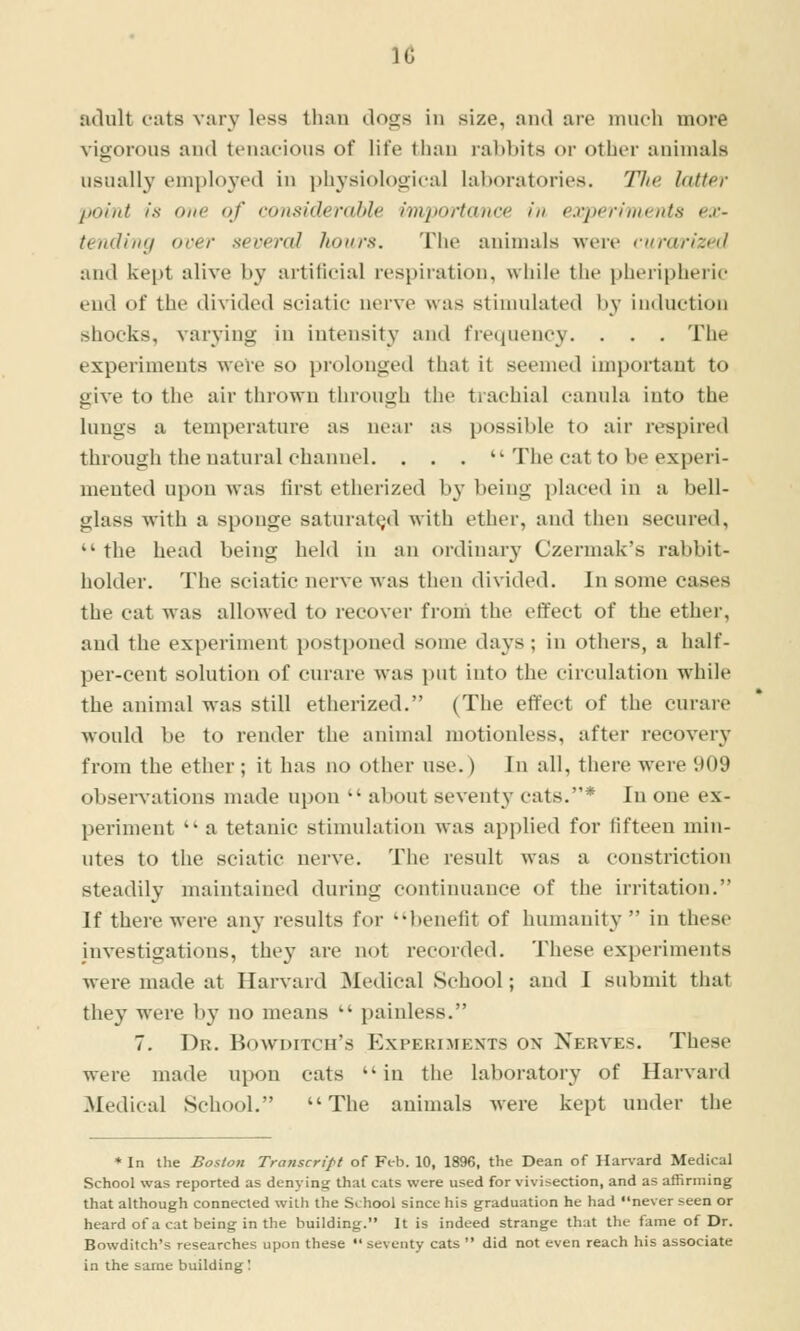 adult oats vary less than dogs in size, and are much more vigorous and tenacious of life tiian labbits or other animals usually employed in physiological laboratories. The latter poiiit Is One of considerable importance in experiments ex- tending ocer severed hours. Tiie animals were ntrarized and kept alive by artificial respiration, while the pheripheric end of the divided sciatic nerve was stimulated by induction shocks, varying in intensity and frequency. . . . The experiments were so prolonged that it seemed important to give to the air thrown through the trachial canula into the lungs a temperature as neai* as possible to air re>>pired through the natural channel. ... The cat to be experi- mented upon was first etherized by being placed in a bell- glass with a sponge saturated with ether, and then secured,  the head being held in an ordinary Czermak's rabbit- holder. The sciatic nerve was then divided. In some cases the cat was allowed to recover from the effect of the ether, and the experiment postponed some days; in others, a half- per-cent solution of curare was put into the circulation while the animal was still etherized. (The effect of the curare would be to render the animal motionless, after recovery from the ether; it has no other use.) In all, there were 909 obsel•^•ations made upon  about seventy cats.* In one ex- periment  a tetanic stimulation was applied for fifteen min- utes to the sciatic nerve. The result was a constriction steadily maintained during continuance of the irritation. If there were an^' results for ''benefit of humanity  in these investigations, they are not recorded. These experiments were made at Harvard ]Medical .School; and I submit that they were by no means  painless. 7. Dr. Bowditch's Experiments on Nerves. These were made u^wn cats in the laboratory of Harvard Medical School. The animals were kept under tlie * In the Boston Transcript of Feb. 10, 1896, the Dean of Harvard Medical School was reported as denying that cats were used for vivisection, and as affirming that although connected with the School since his graduation he had never seen or heard of a cat being in the building. It is indeed strange that the fame of Dr. Bowditch's researches upon these  seventy cats  did not even reach his associate in the same building!