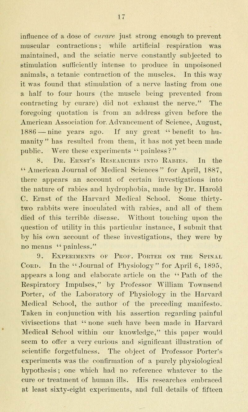 influence of a dose of curare just strong enough to prevent muscular contractions; while artificial respiration was maintained, and the sciatic nerve constantly subjected to stimulation sufficiently intense to produce in unpoisoned animals, a tetanic contraction of the muscles. In this way it was found that stimulation of a nerve lasting from one a half to four hours (the muscle being prevented from contracting by curare) did not exhaust the nerve. The foregoing quotation is from an address given before the American Association for. Advancement of Science, August, 1886 — nine years ago. If any great benefit to hu- manity has resulted from them, it has not yet been made public. Were these experiments painless? 8. Dr. Erxst's Eesearches into Rabies. In the  American Journal of Medical Sciences for April, 1887, there appears an account of certain investigations into the nature of rabies and hydrophobia, made by Dr. Harold C. Ernst of the Harvard Medical School. Some thirty- two rabbits were inoculated with rabies, and all of them died of this terrible disease. Without touching upon the question of utility in this particular instance, I submit that by his own account of these investigations, they were by no means  painless. 9. Experiments of Prof. Porter on the Spinal Cord. In the  Journal of Physiology for April 6, 1895, appears a long and elaborate article on the Path of the Respiratory Impulses, by Professor William Townsend Porter, of the Laboratory of Physiology in the Hai-vard Medical School, the author of the preceding manifesto. Taken in conjunction with his assertion regarding painful vivisections that none such have been made in Harvard Medical School within our knowledge, this paper would seem to offer a very curious and significant illustration of scientific forgetfulness. The object of Professor Porter's experiments was the confirmation of a pui'ely physiological hypothesis; one which had no reference whatever to the cure or treatment of human ills. His researches embraced 9.t least sixty-eight experiments, and full details of fifteen