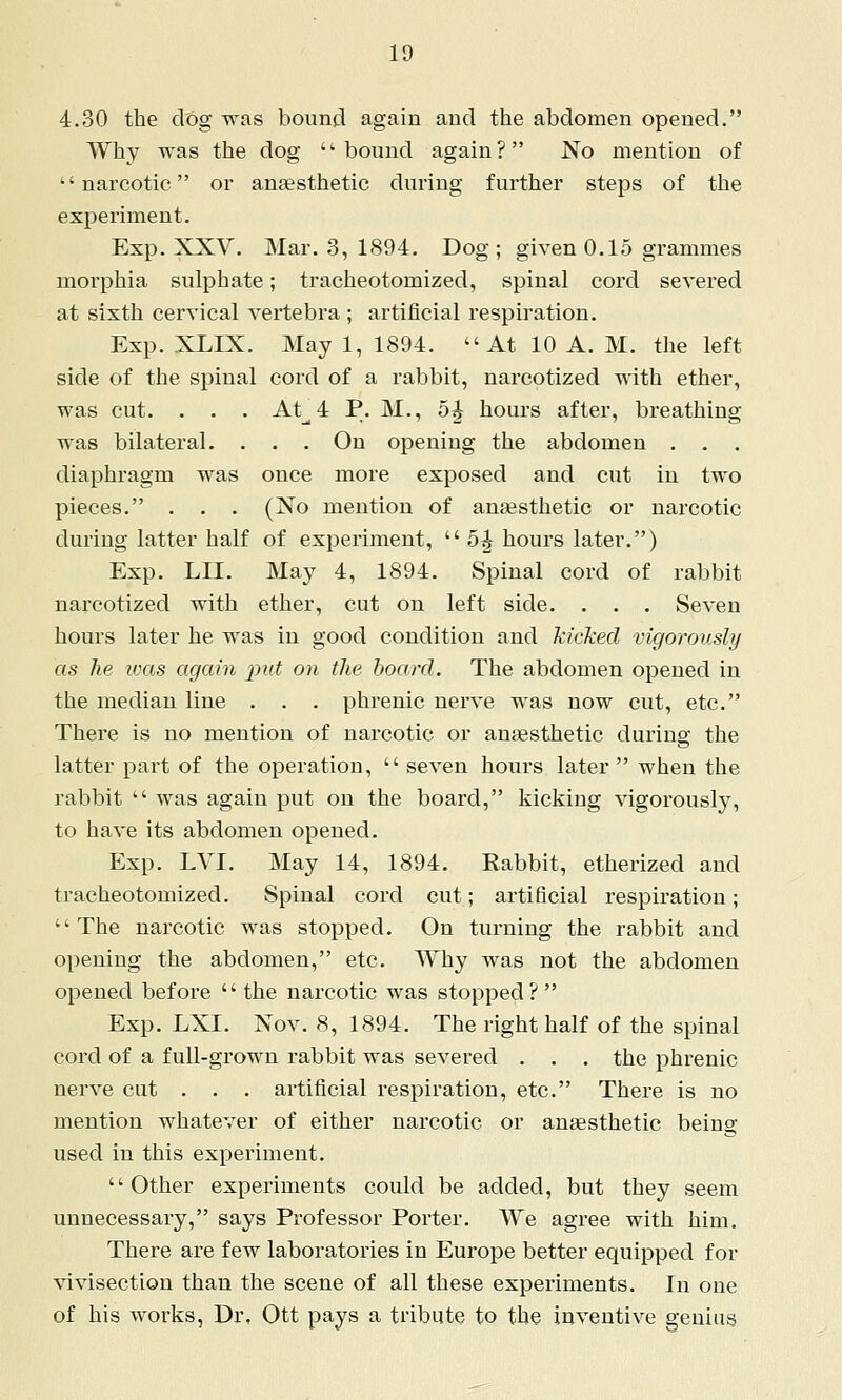 4.30 the clog was bouncl again and the abdomen opened, Why was the dog bound again? No mention of narcotic or anaesthetic during further steps of the experiment. Exp. XXV. Mar. 3, 1894. Dog; given 0.15 grammes morphia sulphate; tracheotomized, spinal cord severed at sixth cervical vertebra ; artificial respiration. Exp. XLIX. May 1, 1894. At 10 A. M. the left side of the spinal cord of a rabbit, narcotized with ether, was cut. . . . At^4 P. M., 5^ hours after, breathing was bilateral. . . . On opening the abdomen . . . diaphragm was once more exposed and cut in two pieces. . . . (No mention of anaesthetic or narcotic during latter half of experiment,  5^ hours later.) Exp. LII. May 4, 1894. Spinal cord of rabbit narcotized with ether, cut on left side. . . . Seven hours later he was in good condition and kicked vigorously as he teas again jiut on the board. The abdomen opened in the median line . . . phrenic nerve was now cut, etc. There is no mention of narcotic or anaesthetic during the latter part of the operation,  seven hours later when the rabbit  was again put on the board, kicking vigorously, to have its abdomen opened. Exp. LVI. May 14, 1894. Rabbit, etherized and tracheotomized. Spinal cord cut; artificial respiration; The narcotic was stopped. On turning the rabbit and opening the abdomen, etc. Why was not the abdomen opened before '' the narcotic was stopped ?  Exp. LXI. Nov. 8, 1894. The right half of the spinal cord of a full-grown rabbit was severed . . . the phrenic nerve cut . . . artificial respiration, etc. There is no mention whatever of either narcotic or anaesthetic being used in this experiment. Other experiments could be added, but they seem unnecessary, says Professor Porter. We agree with him. There are few laboratories in Europe better equipped for vivisection than the scene of all these experiments. In one of his works, Dr, Ott pays a tribute to the inventive genius