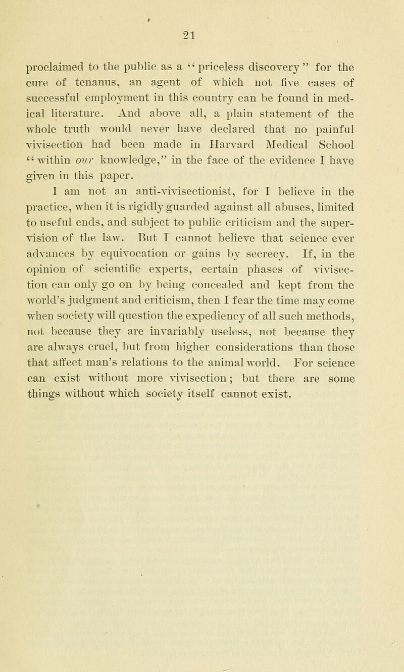 proclaimed to the public as a priceless discover}^ for the cure of tenanus, an agent of which not five cases of successful employment in this country can be found in med- ical literature. And above all, a plain statement of the whole truth would never have declared that no painful vivisection had been made in Harvard Medical School within our knowledge, in the face of the evidence I have given in this paper. I am not an anti-vivisectionist, for I believe in the practice, when it is rigidly-guarded against all abuses, limited to useful ends, and subject to public criticism and the super- vision of the law. But I cannot believe that science ever advances by equivocation or gains by secrecy. If, in the opinion of scientific experts, certain phases of vivisec- tion can only go on by being concealed and kept from the world's judgment and criticism, then I fear the time may come when society will question the expediency of all such methods, not because they are invariably useless, not because they are always cruel, but from higher considerations than those that affect man's relations to the animal world. For science can exist without more vivisection; but there are some things -without which society itself cannot exist.