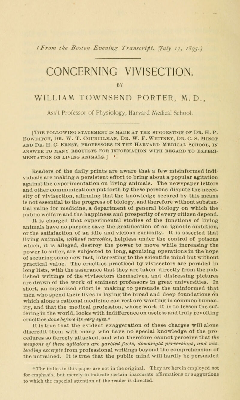 (From the Boston Ei'cniiti^ Traiiscripi^ ynh' ^J> ^Scpj.) CONCERNING VIVISECTION. BY WILLIAM TOWNSEND PORTER, M.D., Ass't Professor of Physiology, Harvard Medical School. [The following statement is made at the suggestion of Dr. H. P. BowDiTCH, Dr. W. T. Councilman, Dr. W. F. Whitney, Dr. C. S. Minot AND Dr. H. C. ERN8T, PROFESSORS IN THE HARVARI> MEDICAL SCHOOL, IN ANSWER TO MANY REQUESTS FOR INFORMATION WITH REGARD TO EXPERI- MENTATION ON LIVING ANIMALS.] ' Keaders of the dally prints are aware that a few misinformed indi- viduals are making a persistent effort to bring about a popular agitation against the experimentation on living animals. The newspaper letters and Other communications put forth by these persons dispute the neces- sity of vivisection, aflJrming that the knowledge secured by this means is not essential to the progress of biologj', and therefore without substan- tial value for medicine, a department of general biology on which the public welfare and the happiness and prosperity of every citizen depend. It is charged that experimental studies of the functions of living animals have no purpose save the gratification of an ignoble ambition, or the satisfaction of an idle and vicious curiosity. It is asserted that living animals, without narcotics, helpless under the control of poisons which, it is alleged, destroy the power to move while increasing the power to suffer, are subjected to long, agonizing operations In the hope of securing some new fact, interesting to the scientific mind but without practical value. The cruelties practiced by vivisectors are paraded in long lists, with the assurance that they are taken directly from the pub- lished writings of the vivisectors themselves, and distressing pictures are drawn of the work of eminent professors in great universities. In short, an organized effort is making to persuade the uninformed that men who spend their lives in laying the broad and deep foundations on which alone a rational medicine can rest are wanting in common human- ity, and that the medical profession, whose work it is to lessen the suf- fering in the world, looks with indifference on useless and truly revolting cruelties done before its very eyes.* It is true that the evident exaggeration of these charges will alone discredit them with manj' who have no special knowledge of the pro- cedures so fiercely attacked, and who therefore cannot perceive that the weapons of these agitators are garbled facts, downright perversions, and mix- leading excerpts from professional writings beyond the comprehension of the untrained. It is true that the public mind will hardly be persuaded *The italics in this paper are not in the original. They are herein employed not for emphasis, but merely to indicate certain inaccurate affirmations or suggestions, to which the especial attention of the reader is directed.