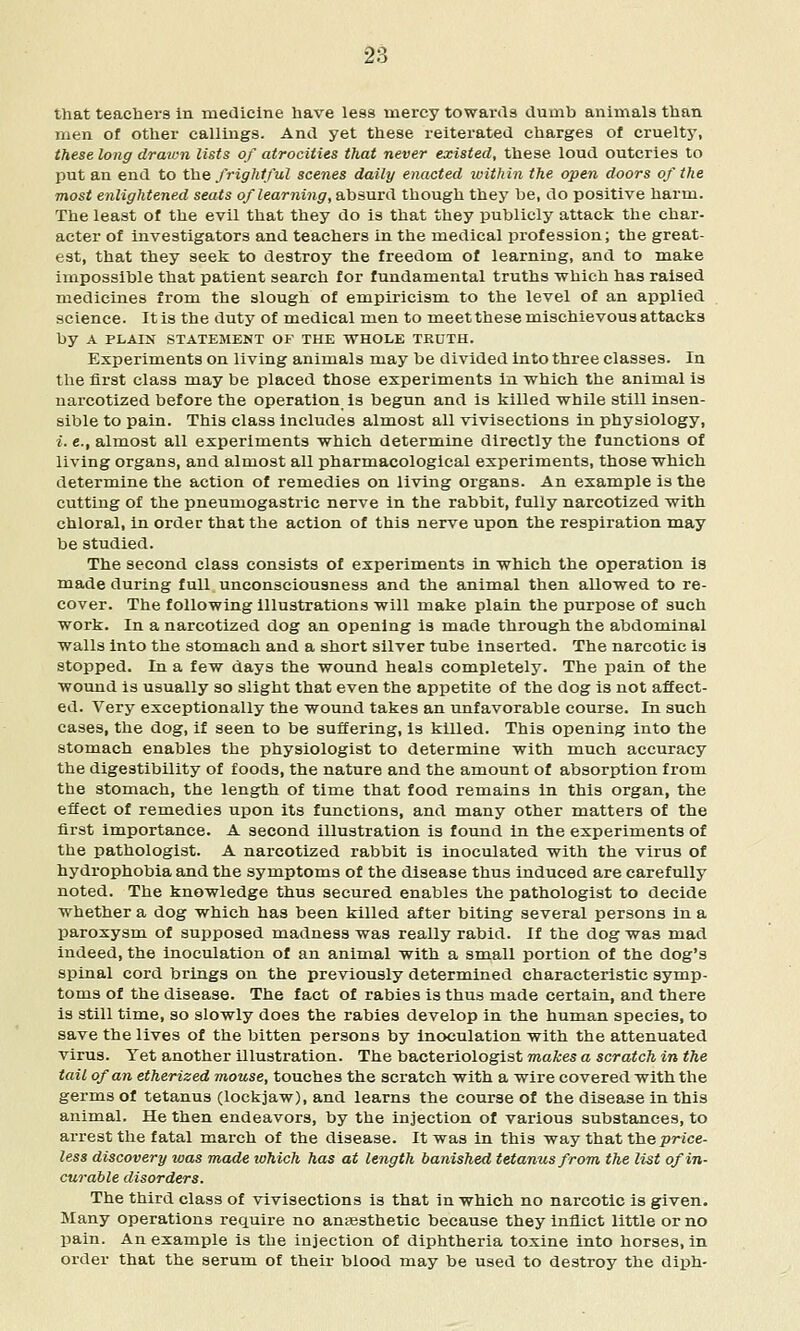 that teachers in medicine have less mercy towanls dumb animals than men of other callings. And yet these reiterated charges of cruelty, these long draiun lists of atrocities that never existed, these loud outcries to put an end to the ffight/ul scenes daily enacted ivitbin the open doors of the most enlightened seats of learning, Sihsurd though they be, do positive harm. The least of the evil that they do is that they publicly attack the char- acter of investigators and teachers in the medical profession; the great- est, that they seek to destroy the freedom of learning, and to make impossible that patient search for fundamental truths which has raised medicines from the slough of empiricism to the level of an applied science. It is the duty of medical men to meet these mischievous attacks by A PLAIN STATEMENT OF THE WHOLE TRUTH. Experiments on living animals may be divided into three classes. In the first class may be placed those experiments in which the animal is narcotized before the operation Is begun and is killed while still insen- sible to pain. This class includes almost all vivisections in physiology, i. e., almost all experiments which determine directly the functions of living organs, and almost all pharmacological experiments, those which determine the action of remedies on living organs. An example is the cutting of the pneumogastric nerve in the rabbit, fully narcotized with chloral, in order that the action of this nerve upon the respiration raay be studied. The second class consists of experiments in which the operation is made during full unconsciousness and the animal then allowed to re- cover. The following illustrations will make plain the purpose of such work. In a narcotized dog an opening is made through the abdominal walls into the stomach and a short silver tube inserted. The narcotic is stopped. In a few days the wound heals completely. The pain of the wound is usually so slight that even the appetite of the dog is not affect- ed. Very exceptionally the wound takes an unfavorable course. In such cases, the dog, if seen to be suffering, is killed. This opening into the stomach enables the physiologist to determine with much accuracy the digestibility of foods, the nature and the amount of absorption from the stomach, the length of time that food remains in this organ, the effect of remedies upon its functions, and many other matters of the first importance. A second illustration is found in the experiments of the pathologist. A narcotized rabbit is inoculated with the virus of hydrophobia and the symptoms of the disease thus induced are carefully noted. The knowledge thus secured enables the pathologist to decide whether a dog which has been killed after biting several persons in a paroxysm of supposed madness was really rabid. If the dog was mad indeed, the inoculation of an animal with a small portion of the dog's spinal cord brings on the previously determined characteristic symp- toms of the disease. The fact of rabies is thus made certain, and there is still time, so slowly does the rabies develop in the human species, to save the lives of the bitten persons by inoculation with the attenuated virus. Yet another illustration. The bacteriologist makes a scratch in the tail of an etherized mouse, touches the scratch with a wire covered with the germs of tetanus (lockjaw), and learns the course of the disease in this animal. He then endeavors, by the injection of various substances, to arrest the fatal march of the disease. It was in this way that the pWce- less discovery was made which has at length banished tetanus from the list of in- curable disorders. The third class of vivisections is that in which no narcotic is given. Many operations require no auEesthetic because they inflict little or no pain. An example is the injection of diphtheria toxine into horses, in order that the serum of their blood may be used to destroy the diph-