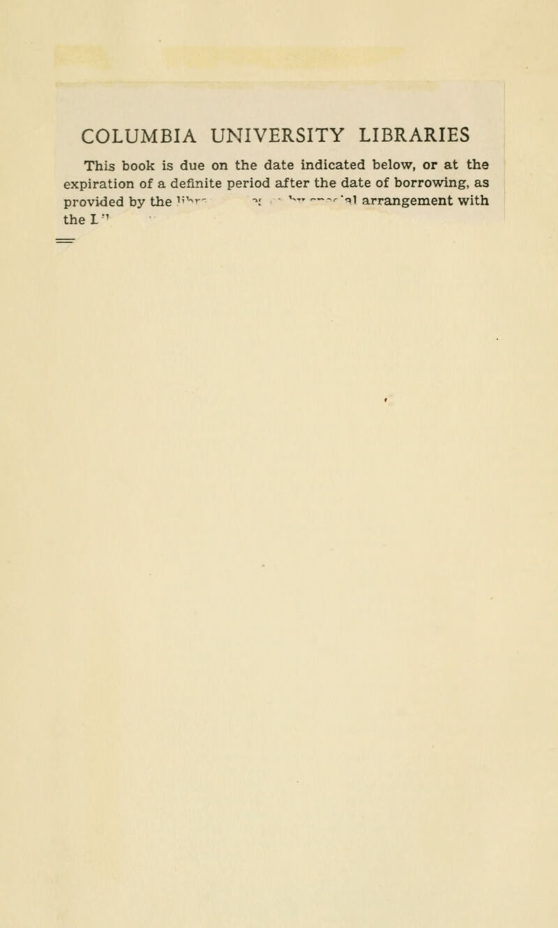 COLUMBIA UNIVERSITY LIBRARIES This book is due on the date indicated below, or at the expiration of a definite period after the date of borrowing, as provided by the ^'''' ~. ^—'•'l arrangement with