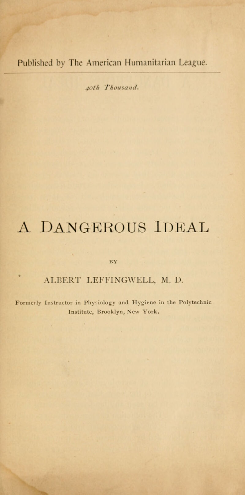 Published by The American Humanitarian League. jot It Thousand. A DANGEROUS IDEAL ALBERT LEFFINGWELL, M. D. Formerly Instructor in Physiology ;md Hygiene in the Polytechnic Institute, Brooklyn, New York.