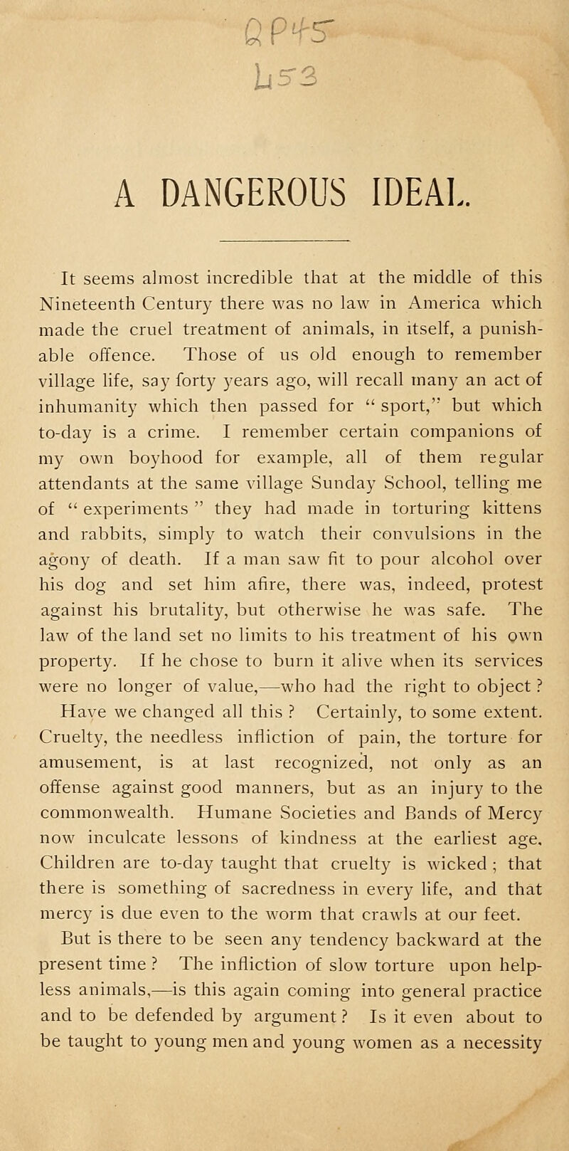 QP*S A DANGEROUS IDEAL. It seems almost incredible that at the middle of this Nineteenth Century there was no law in America which made the cruel treatment of animals, in itself, a punish- able offence. Those of us old enough to remember village life, say forty years ago, will recall many an act of inhumanity which then passed for  sport, but which to-day is a crime. I remember certain companions of my own boyhood for example, all of them regular attendants at the same village Sunday School, telling me of  experiments  they had made in torturing kittens and rabbits, simply to watch their convulsions in the agony of death. If a man saw fit to pour alcohol over his dog and set him afire, there was, indeed, protest against his brutality, but otherwise he was safe. The law of the land set no limits to his treatment of his own property. If he chose to burn it alive when its services were no longer of value,—who had the right to object ? Have we changed all this ? Certainly, to some extent. Cruelty, the needless infliction of pain, the torture for amusement, is at last recognized, not only as an offense against good manners, but as an injury to the commonwealth. Humane Societies and Bands of Mercy now inculcate lessons of kindness at the earliest age. Children are to-day taught that cruelty is wicked ; that there is something of sacredness in every life, and that mercy is clue even to the worm that crawls at our feet. But is there to be seen any tendency backward at the present time ? The infliction of slow torture upon help- less animals,—is this again coming into general practice and to be defended by argument ? Is it even about to be taught to young men and young women as a necessity