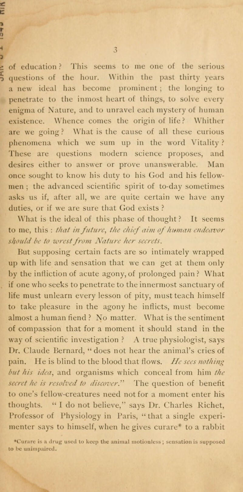 | of education? This seems to me one ol the serious 5 questions ol the hour. Within the past thirty years a new ideal has become prominent; the Longing to penetrate to the inmost heart oi things, to solve every enigma ol Nature-, and to unravel each mystery ol human existence. Whence comes the origin of life? Whither are we going? What is the cause of all these curious phenomena which we sum up in the word Vitality ? These are questions modern science proposes, ami desires either to answer or prove unanswerable. Man once sought to know his duty to his God and his fellow- men ; the advanced scientific spirit of to-day sometimes asks us if. after all, we are quite certain we have any duties, or if we are sure that Cod exists ? What is the ideal of this phase of thought? It seems to me, this : t/nit in future, the chief aim of human endeavor should be /<> wrest from Nature her secrets. But supposing certain facts are so intimately wrapped up with life ami sensation that we can get at them only by the infliction of acute agony, of prolonged pain? What if one who seeks to penetrate to the innermost sanctuary of life must unlearn every lesson of pity, must teach himself to take pleasure in the agony he inflicts, must become almost a human fiend ? No matter. What is the sentiment of compassion that for a moment it should stand in the way of scientific investigation ? A true physiologist, says Dr, Claude Bernard, does not hear the animal's cries of pain, lie is blind to the blood that flows. He sees nothing but his idea, and organisms which conceal from him the secret he is resolved to discover. The question of benefit to ouc'> fellow-creatures need not for a moment enter his thoughts. •• 1 do not believe, says Dr. Charles Richet, Professor of Physiology in Paris, ••that a single experi- menter says to himself, when he gives curare' to a rabbit ►Curare is a drug used t'> keep the animal motionless ; sensation is supposed to be unimpaired.