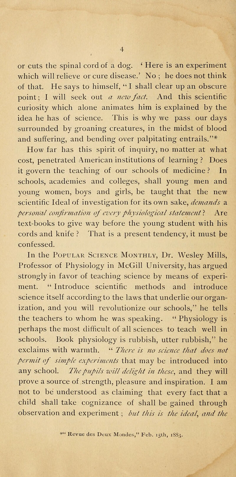 or cuts the spinal cord of a dog. ' Here is an experiment which will relieve or cure disease.' No ; he does not think of that. He says to himself, I shall clear up an obscure point; I will seek out a new fact. And this scientific curiosity which alone animates him is explained by the idea he has of science. This is why we pass our days surrounded by groaning creatures, in the midst of blood and suffering, and bending over palpitating entrails.* How far has this spirit of inquiry, no matter at what cost, penetrated American institutions of learning ? Does it govern the teaching of our schools of medicine ? In schools, academies and colleges, shall young men and young women, boys and girls, be taught that the new scientific Ideal of investigation for its own sake, demands a personal confirmation of every physiological statement ? Are text-books to give way before the young student with his cords and knife ? That is a present tendency, it must be confessed. In the Popular Science Monthly, Dr. Wesley Mills, Professor of Physiology in McGill University, has argued strongly in favor of teaching science by means of experi- ment.  Introduce scientific methods and introduce science itself according to the laws that underlie our organ- ization, and you will revolutionize our schools, he tells the teachers to whom he was speaking.  Physiology is perhaps the most difficult of all sciences to teach well in schools. Book physiology is rubbish, utter rubbish, he exclaims with warmth.  There is no science that does not permit of simple experiments that may be introduced into any school. The pupils will delight in these, and they will prove a source of strength, pleasure and inspiration. I am not to be understood as claiming that every fact that a child shall take cognizance of shall be gained through observation and experiment ; but this is the ideal, and the * Revue des Deux Mondes, Feb. 15th, 1SS3.