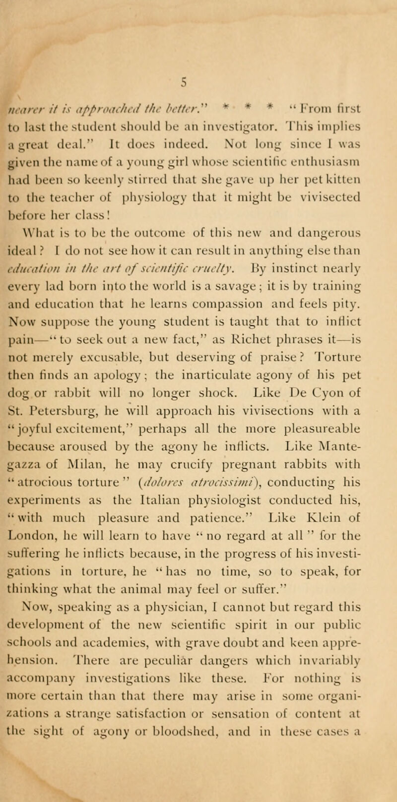 nearer it is approached the better * * * From first to last the student should be ah investigator. This implies a great deal. It does indeed. Not long since 1 was ■riven the name of a young girl whose scientific enthusiasm had been so keenly stirred that she gave up her pet kitten to the teacher of physiology that it might be vivisected bef< »re her class ! What is to be the outcome of this new and dangerous ideal ? I do not see how it ran result in anything else than education in the art of scientific cruelty. By instinct nearly every lad born into the world is a savage ; it is by training and education that he learns compassion and feels pity. Now suppose the young student is taught that to inflict pain—to seek out a new fact, as Richet phrases it—is not merely excusable, but deserving of praise? Torture then finds an apology; the inarticulate agony of his pet dog or rabbit will no longer shock. Like De Cyon of St. Petersburg, he will approach his vivisections with a joyful excitement, perhaps all the more pleasureable because aroused by the agony he inflicts. Like Mante- gazza of Milan, he may crucify pregnant rabbits with  atrocious torture  {dolores atrocissimt), conducting his experiments as the Italian physiologist conducted his, •• with much pleasure and patience. Like Klein of London, he will learn to have  no regard at all  for the suffering he inflicts because, in the progress of his investi- gations in torture, he has no time, so to speak, for thinking what the animal may feel or suffer. Now, speaking as a physician, I cannot but regard this development of the new scientific spirit in our public schools and academies, with grave doubt and keen appre- hension. There are peculiar clangers which invariably accompany investigations like these. for nothing is more certain than that there may arise in some organi- zations a strange satisfaction or sensation of content at the sight of agony or bloodshed, and in these cases a